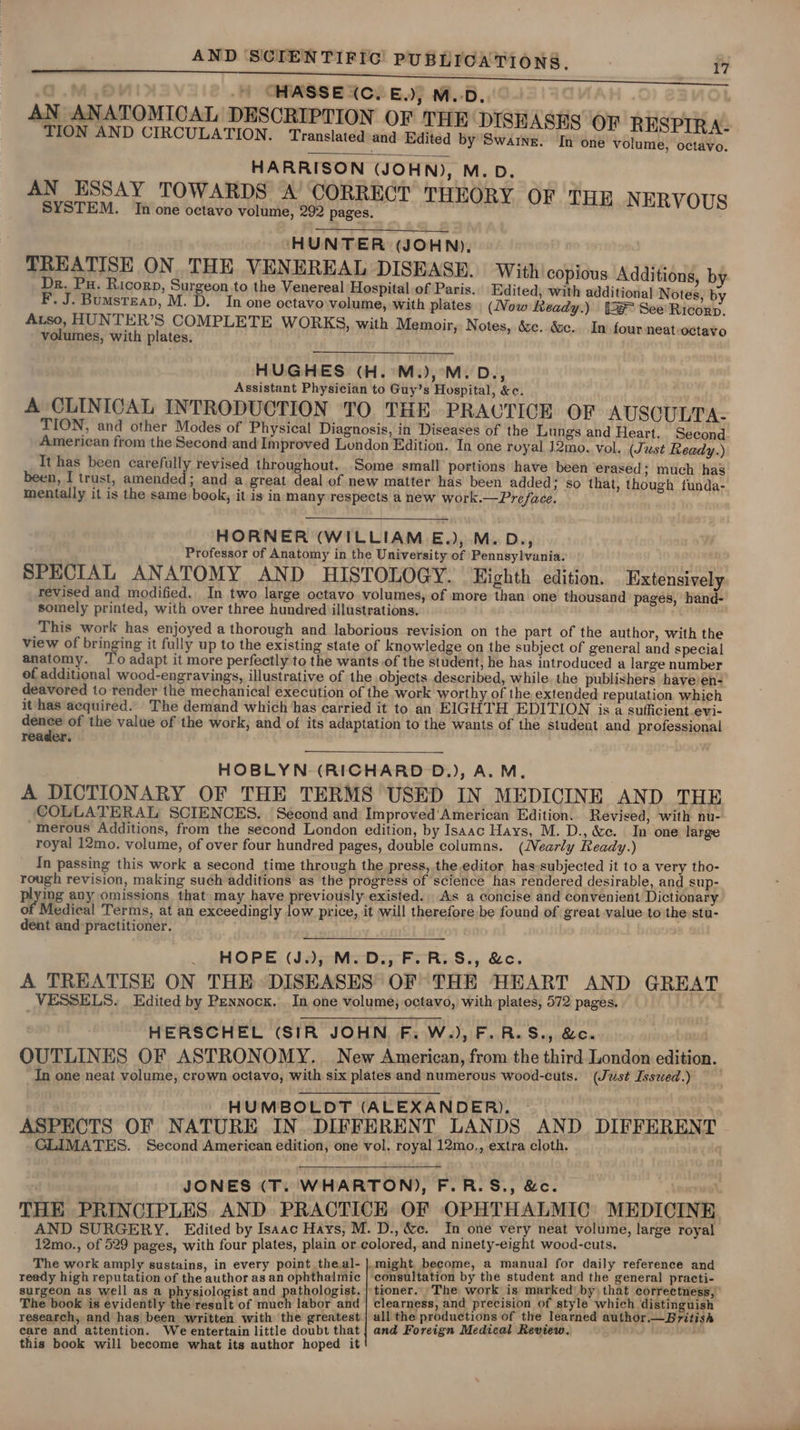 ) CHASSE (C. BE.) M.D. AN ANATOMICAL DESCRIPTION OF THE DISHASE | TION AND CIRCULATION. Translated and Edited by Swarne. reaeaseGh IT HARRISON (JOHN), M.D. AN ESSAY TOWARDS A’ CORRECT THE SYSTEM. In one octavo volume, 292 pages. ORY OF THE NERVOUS | HUNTER (JOHN). TREATISE ON. THE VENEREAL DISEASE. With copious Additions, by Dr. Pu. Ricorp, Surgeon.to the Venereal Hospital of Paris.. Edited, with additional Notes, by F. J. Bumsreap, M. D. In one octavo volume, with plates (Now Ready.) {3F See’ Ricorp. Auso, HUNTER’S COMPLETE WORKS, with Memoir, Notes, é&amp;c. &amp;c. In.four neat-octavo volumes, with plates. HUGHES (H. M.),°M.D., Assistant Physician to Guy’s Hospital, &amp;c. A CLINICAL INTRODUCTION TO THE PRACTICE OF AUSQULTA- TION, and other Modes of Physical Diagnosis, in Diseases of the Lungs and Heart, Second. American from the Second and Improved London Edition. In one royal 12mo. vol. (Just Ready.) It has been carefully revised throughout. Some small portions have been erased; much has been, I trust, amended; and a great deal of new matter has been added; so that, though funda- mentally it is the same book, it is in many respects a new work.—Preface. HORNER (WILLIAM E.), M.D., Professor of Anatomy in the University of Pennsylvania. SPECIAL ANATOMY AND HISTOLOGY. Eighth edition. Extensively revised and modified. In two large octavo volumes, of more than one thousand pages, hand- somely printed, with over three hundred illustrations. . ‘This work has enjoyed a thorough and laborious revision on the part of the author, with the view of bringing it fully up to the existing state of knowledge on the subject of general and special anatomy. ‘To adapt it more perfectly to the wants.of the student, he has introduced a large number ef additional wood-engravings, illustrative of the objects described, while. the publishers have en- deavored to render the mechanical execution of the work worthy of the extended reputation which it has acquired. The demand which has carried it to an EIGHTH EDITION is a sufficient evi- dence of the value of the work, and of its adaptation to the wants of the student and professional reader. : HOBLYN (RICHARD D.), A.M. A DICTIONARY OF THE TERMS USED IN MEDICINE AND THE COLLATERAL SCIENCES. Second and Improved'American Edition. Revised, with nu- -MInerous Additions, from the second London edition, by Isaac Hays, M. D., &amp;ec. In one large royal 12mo. volume, of over four hundred pages, double columns. (Nearly Ready.) In passing this work a second time through the press, the editor has subjected it to a very tho- rough revision, making such additions as the progress of science has rendered desirable, and sup- plying any omissions that may have previously existed. As a concise and convenient Dictionary of Medical Terms, at an exceedingly low price, it will therefore be found of great value to the stu- dent and ‘practitioner. ) HOPE (J.), M.D., F.R.S., &amp;c. A TREATISE ON THE DISEASES OF THE HEART AND GREAT VESSELS. Edited by Pennock. In one volume, octavo, with plates, 572 pages. HERSCHEL (SIR JOHN F.W.), F.R.S., &amp;c. OUTLINES OF ASTRONOMY. New American, from the third London edition. In one neat volume, crown octavo, with six plates and numerous wood-cuts. (Just Isszed.) HUMBOLDT (ALEXANDER). — ASPECTS OF NATURE IN..DIFFERENT LANDS AND DIFFERENT CLIMATES. Second American edition, one vol, royal 12mo,, extra cloth. JONES (T. WHARTON), F.R.S., &amp;c. | THE PRINCIPLES AND PRACTICE OF OPHTHALMIC MEDICINE AND SURGERY. Edited by Isaac Hays, M. D., &amp;c. In one very neat volume, large royal 12mo., of 529 pages, with four plates, plain or colored, and ninety-eight wood-cuts. The work amply sustains, in every point theal-|.might become, a manual for daily reference and ready high reputation of the author as an ophthalmic | consultation by the student and the general practi- surgeon as well as a physiologist and pathologist. | tioner. The work is marked’ by) that correctness, The book is evidently the result of much labor and | clearness, and precision of style which distinguish research, and has been written with the greatest | all the productions of the learned author.—British care and attention. We entertain little doubt that | and Foreign Medical Review. this book will become what its author hoped it
