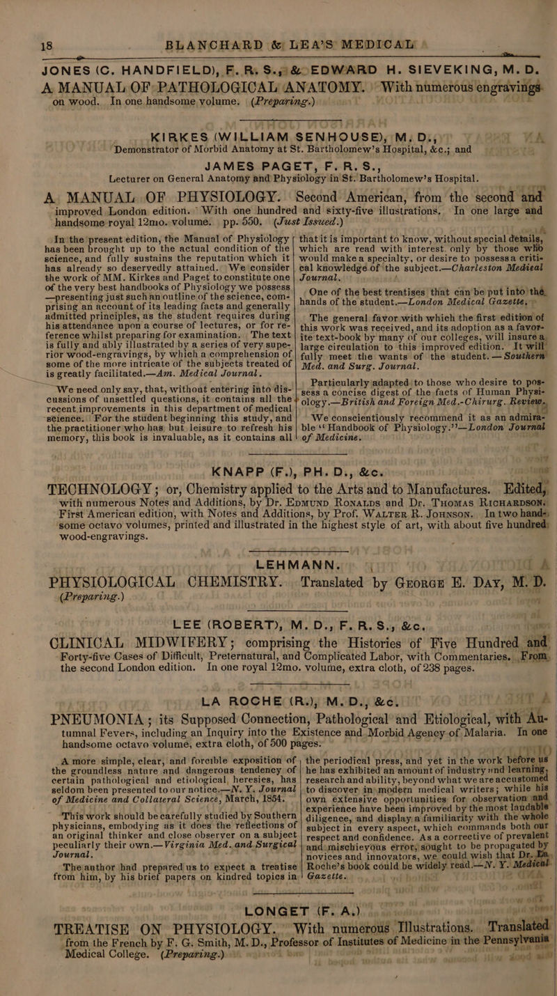 handsome royal 12mo. volume. pp. 550. In the present edition, the Manual of Physiology has been brought up to the actual condition of the science, and fully sustains the reputation which it has already so deservedly attained. We consider the work of MM. Kirkes and Paget to constitute one of the very best handbooks of Physiology we possess —presenting just such an outline of the science, com- prising an account of its leading facts and generally admitted principles, as the student requires during his attendance upon a course of lectures, or for re- ference whilst preparing for examination. The text is fully and ably illustrated by a series of very supe- rior wood-engravings, by which a comprehension of some of the more intricate of the subjects treated of is greatly facilitated.—Am. Medical Journal. We need only say, that, without entering into dis- cussions of unsettled questions, it contains all the recent.improvements in this department of medical “stience. | For the student beginning this study, and the practitioner who has, but leisure to refresh his memory, this book is invaluable, as it contains all In one large and ae) that it is important to know, without special details, which are read with interest. only by those who would makea specialty, or desire to possessa Criti- eal knowledge of the subject.—Charleston Medical Journal. One of the best treatises that can be put into the, hands of the student.—London Medical Gazette, ~ _ The general favor with which the first edition of this work was received, and its adoption as a favor- ite text-book by many of our colleges, will insure a. large circulation to this improved edition. It will fully meet the wants of the student. — Sowthern Med. and Surg. Journal. Particularly adapted to those who desire to pos- sess a concise digest of the facts of Human Physi- ology.—British and Foreign Med.-Chirurg. Review. We conscientiously recommend it as an admira- ble ‘* Handbook of Physiology.’?’—London Journal of Medicine. ine 1% tenet PH. D., &c. . In two hand-, wood-engravings. (Preparing.) | i A Grorce E. Day, M.D 4 . ° vt - + - \ ’ ek 4 i A J 7 q ¥ with Au- A more simple, clear, and forcible exposition of the groundless nature and dangerous tendency of certain pathological and etiological, heresies, has seldom been presented to our notice.—N. Y. Journal of Medicine and Collateral Science, March, 1854. ‘This work should be carefully studied by Southern physicians, embodying as it does the reflections of an original thinker and close observer on a subject peculiarly their own.—Virginia Med. and Surgical Journal, re ' The author had prepared us to expect a treatise from him, by his brief papers on kindred topics in ‘Medical College. Pat at +. yi ITO the periodical press, and yet in the work before us | he has exhibited an amount of industry «nd learning : research and ability, beyond what we are accustomed to discover in}modetn medical writers; while his | own extensive opportunities for observation 7 experience have been improved by the most laudable — diligence, and display.a familiarity with the: . subject in every aspect, which commands both our respect and confidence. Asa corrective of prevalent — and mischieyous error, sought to be propagated by © novices and innovators, we could wish that Dr. 2a, Roche’s book could be widely read.— NV. Y. Medve Gazette. } anfihenee 2 GHA | ome nw ott ist vied > ) Lt j , dood af) }