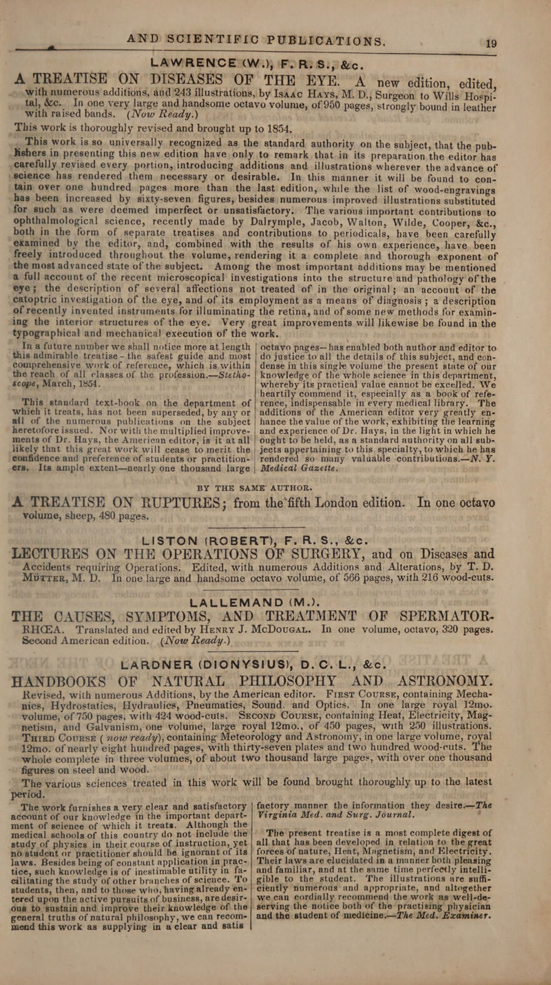 LAWRENCE W,) FoR: Sip &amp;c. A TREATISE ON DISEASES OF THE EYE. A new edition, edited, Se ipmpsnerous additions, dnb an tnenapenh by Isaac Hays, M. D., Surgeon to Wills Hospi- tal, &amp;cc. In one very large and handsome octavo volume, of 950 pages, strongly bound in | with raised bands. (Now Ready.) Ret caret ee ae This work is thoroughly revised and brought up to 1854, This work is so universally recognized as the standard authority on the subject, that the pub- _Hishers in presenting this new edition have only to remark that in its preparation the editor has carefully revised every portion, introducing additions and illustrations wherever the advance of science has rendered them necessary or desirable. In this manner it will be found to con- tain over one hundred pages more than the Jast edition, while the list of wood-engravings has been increased by sixty-seven figures, besides numerous improved illustrations substituted for such as were deemed imperfect or unsatisfactory. The various important contributions ‘to ophthalmological science, recently made by Dalrymple, Jacob, Walton, Wilde, Cooper, &amp;c., both in the form of separate treatises and contributions to periodicals, have been carefully examined by the editor, and, combined with the results of his own experience, have. been freely introduced throughout the volume, rendering it a complete and thorough exponent. of the most advanced state of the subject. Among the most important additions may be mentioned a full account of the recent microscopical investigations into the structure and pathology of the eye; the description of several affections not treated of in the original; an account of the eatoptric investigation of the eye, and of its employment as a means of diagnosis ; a description of recently invented instruments for illuminating the retina, and of some new methods for examin- ing the interior structures of the eye. Very great improvements will Jikewise be found in the 19 In a future number we shall notice more at length this admirable treatise-the safest guide and most comprehensive work of reference, which is, within the reach of all classes of the profession.—Stetho- Scope, March, 1854. ; This standard text-book on the department of whieh it treats, has not been superseded, by any or ail of the numerous publications on the subject heretofore issued. Nor with the multiplied improve- ments of Dr. Hays, the American editor, is it at all likely that this great work will cease to merit. the confidence and preference of students or practition- ers. Its ample extent—nearly one thousand large octavo pages—has enabled both author and editor to do justice to all the details of this subject, and con- dense in this single volume the present state of our knowledge of the whole science in this department, whereby its practical value cannot be excelled. We heartily commend it, especially as a book of refe- rence, indispensable in every medical library. The additions of the American editor very greatly en- hance the value of the work, exhibiting the learning and experience of Dr. Hays, in the light in which he ought to be held, as a standard authority on all sub- jects appertaining to this. specialty, to which he has rendered so many valuable contributions.—N. Y. Medical Gazette. volume, sheep, 480 pages. Murter, M. D. Second American edition. (Vow Ready.) HANDBOOKS OF First Course, containing Mecha- volume, of 750 pages, with 424 wood-cuts. figures on steel and wood. period. The work furnishes a very clear and satisfactory account of our knowledge in the important depart- ment of science of which it treats. Although the medical schools of this country do not include the study of physics in their course of instruction, yet no student or practitioner should be. ignorant of its laws. Besides being of constant application in prac- tice, such knowledge is of inestimable utility in fa- eilitating the study of other branches of science. To students, then, and to those who, having already en- tered upon the active pursuits of business, are desir- ous to sustain and improve their knowledge of the general truths of natural philosophy, we can recom- mend this work as supplying in a clear and satis factory manner the information they desire.—The Virginia Med. and Surg. Journal. , The present treatise is a most complete digest of all that has been developed in relation to the great forees of nature, Heat, Magnetism, and Electricity. Their laws are elucidated im a manner both pleasing and familiar, and at the same time perfectly intelli- gible to the student. ‘The illustrations are suffi- ciently numerous and appropriate, and altogether wecan cordially recommend the work as well-de- serving the notice both of the practising physician and the student of medicine.—The Med. Examiner.