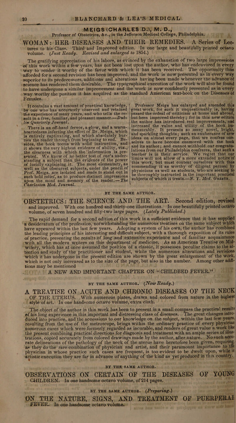 , WOMAN ¢ ‘HT A  science has rendered them desirable. Females. It contains a vast amount of practical knowledge, by one who has accurately observed and retained the experience of many years, and who tells the re- sult in a free, familiar, and pleasant manner.—-Dub- lin Quarterly Journal. There is an off-hand fervor, aglow, and a warm- heartedness infecting the effort of Dr. Meigs, which is entirely CAB ALINE and which absolutely hur- “ries the reader through from beginning toend. Be- sides, the book teems with solid instruction, and it shows the very highest evidence of ability, viz., the clearness with which the‘information is. pre- sented. We know of no better test of one’s under- standing a subject than the evidence of the power 0 . 3 : ei Professor Meigs has enlarged and amended this great work, for such it unquestionably is, havi passed the ordeal of criticism at home and abroad, but been improved thereby ; for in this new edition the author. has introduced, real improvements, and increased the value and utility of the book. im- measurably. It presents so many novel, bright, and sparkling thoughts; such an exuberance of new ideas on almost every page, that we confess ous selves to have become enamored with the book and its author; and cannot withhold our congratu- lations from our Philadelphia confreres, that sucha teacher is in their service. We regret that onr limits will not allow of a more extended notice of this work, but must content ourselves with thus _ of lucidly explaining it. The most elementary, as “well-as the obscurest subjects, under the pencil of Prof. Meigs, are isolated and made to stand out in ___ such bold relief, as to produce distinct impressions “upon the mind and memory of the reader.— The Charleston Med. Journal. : commending it as worthy of diligent perusal b physicians as well as students, who are seekin; be thoroughly instructed in the important practical subjects of which it treats —NV. Y. Med. Gazette. . ie BY THE SAME AUTHOR. i OBSTETRICS: THE SCIENCE AND THE ART. Second edition, revised and improved. With one hundred and thirty-one illustrations. In one beautifully printed octavo volume, of seven hundred and fifty-two large pages. (Lately Published.) The rapid demand for a second edition of this work is a sufficient evidence that it has supp a “a desideratum of the profession, notwithstanding the numerous treatises on the same subject whi have appeared within the last few years. Adopting a system of his own, the author has combined the leading principles of his interesting and difficult subject, with a thorough exposition of its rules of practice, presenting the results of long and extensive experience and of familiar acquaintance -with all the modern writers on this department of medicine. As an American Treatise on Mid- “wifery, which has at once assumed the position of a classic, it possesses peculiar claims to the at- tention and study of the practitioner and student, while the numerous alterations and revisions which it has undergone in the present edition are shown by the great enlargement of the work, which is not only increased as to the size of the page, but also in the number. Among other addi- tions may be mentioned ‘= A NEW AND IMPORTANT CHAPTER ON “CHILDBED FEVER”) 4 ' BY THE SAME AUTHOR. (Now Ready.) , ee | A TREATISE ON. ACUTE AND CHRONIC DISEASES OF THE NECK ,OF THE UTERUS. With numerous plates, drawn and colored from nature in the highest . | style of art. In one handsome octavo volume, extra cloth. . ate | The object of the author in this work has been to present ina small compass the practical, results ‘of his long experience in this important and distressing class of diseases. The great.changes intro- duced into practice, and the accessions to.our knowledge on. the subject, within the last few years, resulting from the use of the metroscope, brings within the ordinary practice of every physician numerous cases which were formerly regarded as incurable, and renders of great value a, work like the present combining practical directions for diagnosis and treatment with an ample series of illus: trations, copied accurately from colored drawings made by the author, after nature. . Nosuch accu- rate delineations of the pathology of the neck of the uterus have heretofore been given, requiring, as they do the rare combination of physician and artist, and their paramount importance to Lit physician in whose practice such cases are frequent, is too evident to be dwelt upon, while ir ‘artistic execution they are far in advance of anything of the kind as yet produced in this count A \ : 1 Aes | asibes:| BY THE SAME AUTHOR. |  OBSERVATIONS ON CERTAIN OF THE DISEASES OF YOUNG CHILDREN. In one handsome octavo volume, of 214 pages. ye ie . | BY THE SAME AUTHOR. (Preparing.) 0 ” rab ON THE NATURE, SIGNS, AND. TREATMENT OF PUERPERAI FEVER. In one-handsome octavo volumes’ 7 a | | iw oe