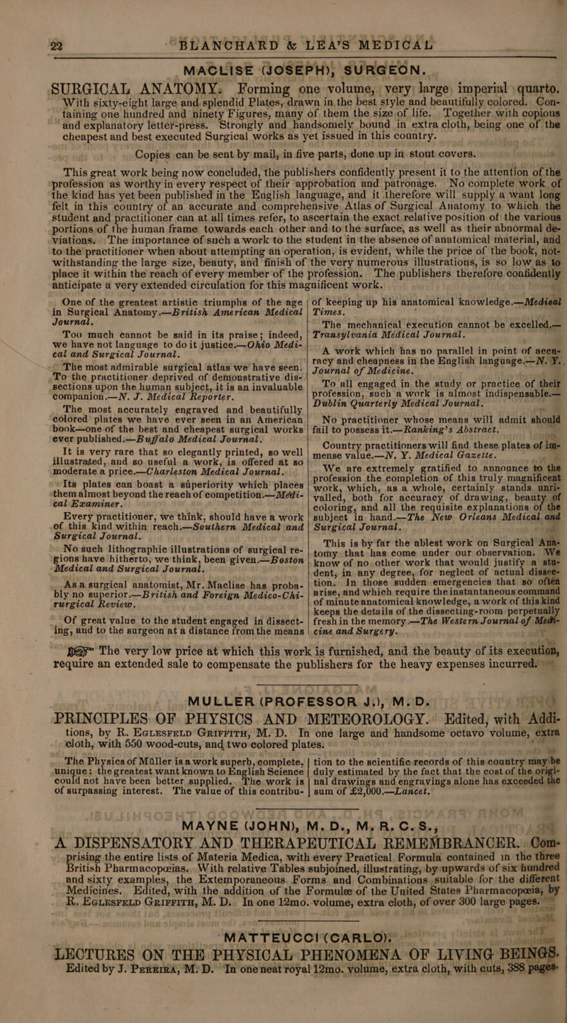 “BLANCHARD &amp; LEA’S MEDICAL MACLISE (JOSEPH), SURGEON. SURGICAL ANATOMY: Forming one volume, very; large, imperial quarto. With sixty-eight large and. splendid Plates, drawn in. the best style and beautifully colored. Con- taining one hundred and ninety Figures, many of them the size of life. Together with copious and explanatory letter-press. Strongly and handsomely bound in extra cloth, being one of the cheapest and best executed Surgical works as yet issued in this country. 22 Copies can be sent by mail, in five parts, done up in stout covers. This great work being now concluded, the publishers confidently present it to the attention of the profession as worthy in every respect of their approbation and patronage. No complete work of the kind has yet been published in the English language, and it therefore will supply a want long felt in this country of an accurate and comprehensive Atlas of Surgical Anatomy to which the student and practitioner can at all times refer, to ascertain the exact.relative position of the various . portions of the human frame towards each other and to the surface, as well as their abnormal de- viations. The importance of such a work to the student in the absence of anatomical material, and to the practitioner when ‘about attempting an operation, is evident, while the price of the book, not- withstanding the large size, beauty, and finish of the very numerous illustrations, is so low as to One of the greatest artistic triumphs of the age in Surgical Anatomy.—British American Medical Journal, Too much cannot be said in its praise; indeed, we have not language to doit justice.—Ohio Medi- cal and Surgical Journal. The most admirable surgical atlas we have seen. .To-the practitioner deprived of demonstrative dis- sections upon the human subject, it is an invaluable companion.—N. J. Medical Reporter. The most accurately engraved and beautifully colored plates we have ever seen in an American book—one of the best and cheapest surgical works ever published.— Buffalo Medical Journal. __It is very rare that so elegantly printed, so well illustrated, and so useful.a work, is offered at so moderate a price.—Charleston Medical Journal. ‘Its plates can boast a superiority which places them almost beyond the reach of competition.— Medi- cal Examiner. Every practitioner, we think, should have a work of this kind within reach.—Southern Medical and Surgical Journal. _No such lithographic illustrations of surgical re- gions have hitherto, we think, been given.— Boston Medical and Surgical Journal. Asa surgical anatomist, Mr. Maclise has proba- bly no superior.—British and Foreign Medico-Chi- rurgical Review. _ Of great value to the student engaged in dissect- ing, and to the surgeon at a distance from the means The publishers therefore confidently of keeping up his anatomical knowledge.—Medieal Times. t The mechanical execution cannot be excelled.— Transylvania Medical Journal. A work which has no parallel in point of accu- Journal of Medicine. To all engaged in the study or practice of their profession, such a work is almost indispensable.— Dublin Quarterly Medical Journal. y No practitioner whose means will admit should fail to possess it.—Ranking’s Abstract. a : om | Country practitioners will find these, plates of im- mense value.—N. Y. Medical Gazette. ae We are extremely gratified to announce to the profession the completion of this truly magnificent work, which, as a whole, certainly stands unri- valled, both for accuracy of drawing, beauty. of coloring, and all the requisite explanations of the subject in hand.—The New Orleans Medical and This is by far the ablest work on Surgical Ana- tomy that has come under our observation. We know of no. other work that would justify a stu- dent; in any degree, for neglect of actual dissee- tion. In those sudden emergencies that so oftén arise, and which require the instantaneous command of minute anatomical knowledge, a work of this kind keeps the details of the dissecting-room perpetually fresh in the memory .—The Western Journal of Med- cine and Surgery. alt The Physics of Miller is a work superb, complete, unique: the greatest want known to English Science could not have been better supplied.. The work is of surpassing interest. The value of this contribu-  | ed tion to the scientific records of this country may be duly estimated by the fact that the cost of the origi- nal drawings and engravings alone has exceeded the sum of £2,000.—Lancet, AS Com- Medicines. ben yf OE tele jie NA OF LIVING BEINGS.