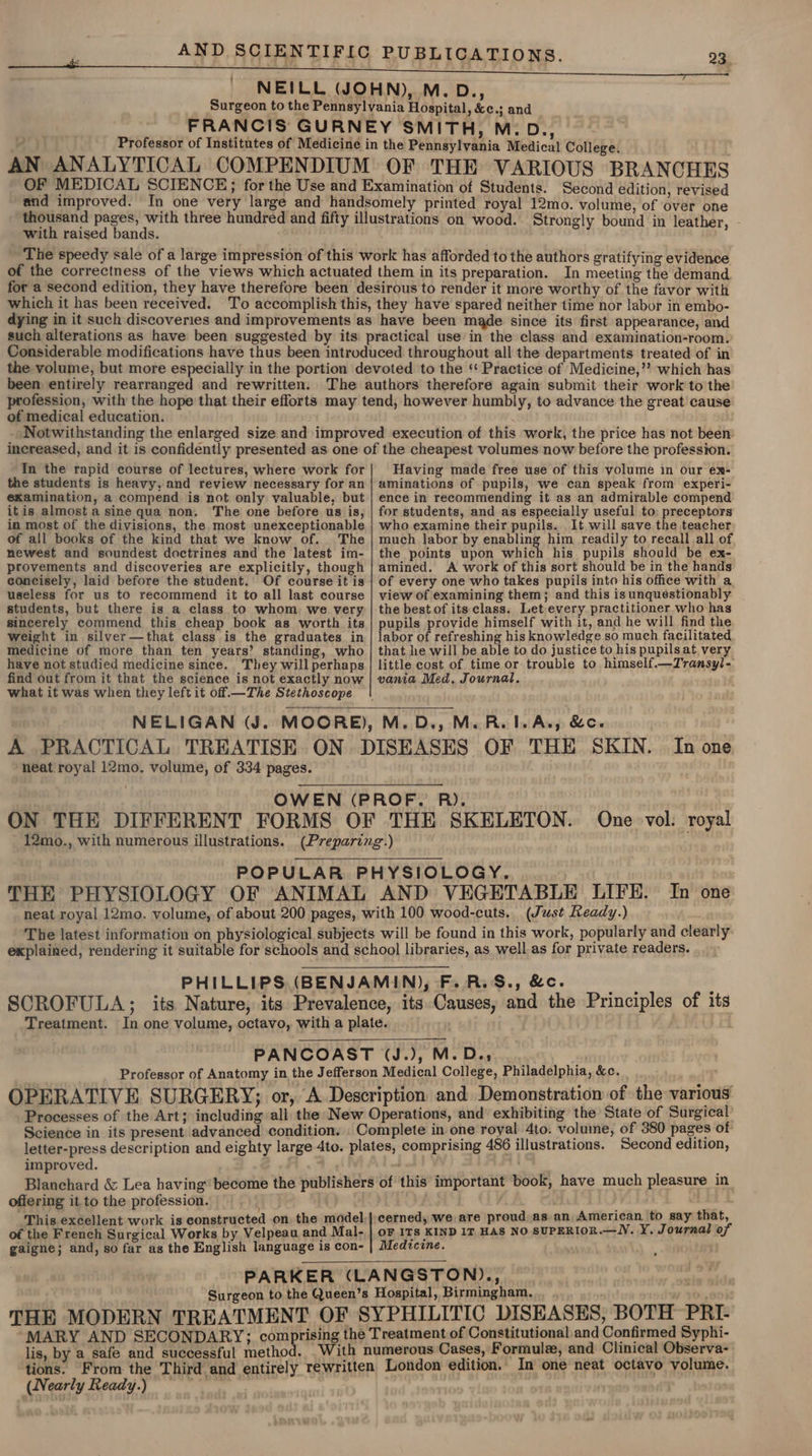 NEILL (JOHN), M. D., Surgeon to the Pennsylvania Hospital, &amp;c.; and FRANCIS GURNEY SMITH, M:D., Professor of Institutes of Medicine in the Pennsylvania Medical College. AN ANALYTICAL COMPENDIUM OF THE VARIOUS BRANCHES OF MEDICAL SCIENCE; for the Use and Examination of Students. Second edition, revised and improved. In one very large and handsomely printed royal 12mo. volume, of over one thousand pages, with three hundred and fifty illustrations on wood. Strongly bound in leather, - with raised bands. The speedy sale of a large impression of this work has afforded to the authors gratifying evidence of the correctness of the views which actuated them in its preparation. In meeting the demand for a second edition, they have therefore been desirous to render it more worthy of the favor with which it has been received. To accomplish this, they have spared neither time nor labor in embo- dying in it such discoveries and improvements as have been made since its first appearance, and such alterations as have been suggested by its practical use in the class and examination-room. Considerable modifications have thus been introduced throughout all the departments treated of in the volume, but more especially in the portion devoted to the ‘ Practice of Medicine,’’ which has been entirely rearranged and rewritten. The authors therefore again submit their work to the profession, with the hope that their efforts may tend, however humbly, to advance the great cause of medical education. Notwithstanding the enlarged size and improved execution of this work, the price has not been: increased, and it is confidently presented as one of the cheapest volumes now before the profession. In the rapid course of lectures, where work for the students is heavy, and review necessary for an examination, a compend is not only valuable, but itis almost a sine qua non. The one before us is, in most of the divisions, the most unexceptionable of all books of the kind that we know of. The newest and soundest doctrines and the latest im- provements and discoveries are explicitly, though concisely, laid before the student. Of course it is useless for us to recommend it to all last course students, but there is a class to whom. we very sincerely commend this cheap book as worth its weight in silver—that class is the graduates in medicine of more than ten years’ standing, who have not studied medicine since. They will perhaps find out from it that the science is not exactly now Having made free use of this volume in our ex- aminations of pupils, we can speak from experi- ence in recommending it as an admirable compend for students, and as especially useful to: preceptors who examine their pupils. It will save the teacher much labor by enabling him readily to recall all of the points upon which his pupils should be ex- amined. A work of this sort should be in the hands of every one who takes pupils into his office with a view of examining them; and this is unquestionably the best of its class. Let every practitioner who has pupils provide himself with it, and he will find the labor of refreshing his knowledge so much facilitated that he will be able to do justice to his pupils at. very little cost of time or trouble to himself.—Transyl- vania Med, Journal, what it was when they left it off. —The Stethoscope NELIGAN (J. MOORE), M.D., M.R.1.A., &amp;c. A PRACTICAL TREATISE ON. DISEASES OF THE SKIN. In one neat royal 12mo. volume, of 334 pages. OWEN (PROF. R). ON THE DIFFERENT FORMS OF THE SKELETON. One vol: royal 12mo., with numerous illustrations. (Preparing.) POPULAR PHYSIOLOGY. THE PHYSIOLOGY OF ANIMAL AND VEGETABLE LIFE. In one neat royal 12mo. volume, of about 200 pages, with 100 wood-cuts.. (Just Ready.) The latest information on physiological subjects will be found in this work, popularly and clearly explained, rendering it suitable for schools and school libraries, as well as for private readers. PHILLIPS (BENJAMIN), F.R.S.,&amp;c. SCROFULA; its Nature, its Prevalence, its Causes, and the Principles of its Treatment. In one volume, octavo, with a plate. PANCOAST (J.), M. Dey , | Professor of Anatomy in the Jefferson Medical College, Philadelphia, &amp;c. OPERATIVE SURGERY; or, A Description and Demonstration of the various Processes of the Art; including all the New Operations, and exhibiting the State of Surgical Science in its present advanced condition. _ Complete in one royal 4to. volume, of 380 pages of letter-press description and eighty large 4to. plates, comprising 486 illustrations. Second edition, improved. AM Blanchard &amp; Lea having become the publishers of this important book, have much pleasure in offering it to the profession. . This excellent work is constructed on. the model.|. cerned, we are proud as an American to say that, of the French Surgical Works by Velpeau and Mal- | oF ITs KIND IT Has NO SUPERIOR.—lV. Y. Journal of gaigne; and, so far as the English language is con- | Medtcine. PARKER (LANGSTON)., Surgeon to the Queen’s Hospital, Birmingham, THE MODERN TREATMENT OF SYPHILITIC DISEASES, BOTH PRI- MARY AND SECONDARY; comprising the Treatment of Constitutional and Confirmed Syphi- lis, by a safe and successful method. _With numerous Cases, Formule, and Clinical Observa- tions. From the Third and entirely rewritten London edition. In one neat octavo volume. (Nearly Ready.)