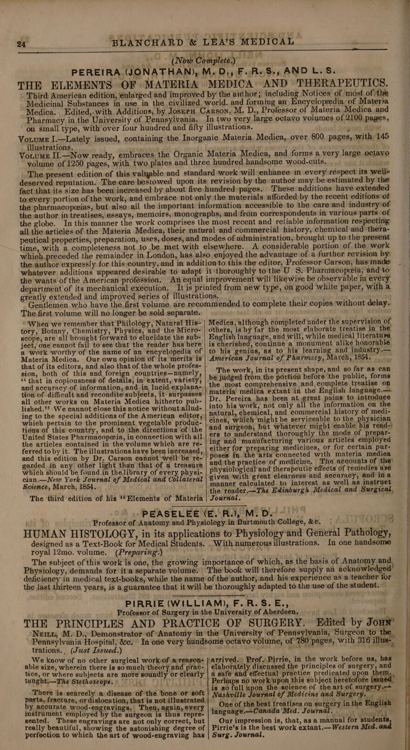 : &gt; 4 : te f : ; ~ I : ry % ‘| Tt ‘ A iC : ry &gt; (Tt ‘ 24 BLANCHARD &amp; LEA’S MEDICAL Mins » Ce Ob) wht bs Now Complete. j Bigs ‘Pp af Is PEREIRA (JONATHAN), M. D., F..RsS., AND L.S. THE ELEMENTS OF MATERIA MEDICA AND THERAPEUTICS. - Third American edition, énlarged and improved by the author; including Notices of most of the Medicinal Substances in use in the civilized. world, and forming an) Encyclopeedia, of Materia Medica. Edited,.with Additions, by Jossru Carson, M, D., Professor of Materia, Medica and Pharmacy in the University of Pennsylvania. In two very large octavo volumes of 2100 pages, _ illustrations. Medica, over 800 pages, with 145 author may be estimated by the These additions have extended the globe. all the articles of the peutical properties, preparation, uses, A considerable portion of the work department of its mechanical execution. The first volume will no longer be sold separate. » When we remember that Philology, Natural His- tory, Botany, Chemistry, Physics, and the Micro- scope, are all brought forward to elucidate the sub- ject, one cannot fail to see that the reader has here a work worthy of the name of an encyclopedia of Materia Medica. Our own opinion of its merits is sion, both of this and foreign countries—namely, ‘¢ that in copiousness of details, in extent, variety, and accuracy of information, and. in lucid explana- tion of difficult and recondite subjects, it surpasses all other works on Materia Medica hitherto pub- lished.?? We cannot close this notice without allud- ing to the special additions of the American editor, whieh pertain to the prominent vegetable produc- tidus of this’ country, and to the directions of the United States Pharmacopeia, in connection with all the articles contained in the volume which are re- ferred toby it. The illustrations have been increased, and this edition by Dr. Carson cannot well be re- garded in any other light than that of a treasure which should be found in the library of every physi- eian.—New York Journal of Medical and Collateral Science, March, 1854. The third edition of his ‘*Elements of Materia designed as a Text-Book for Medical Students. royal 12mo. volume. (Preparing) Medica, although completed under the supervision of others, is by far the most elaborate treatise in the English language, and will, while medical literature is cherished, continue a monument alike honorable to his genius, as to his learning and industry.— American Journal of Pharmacy, March, 1854. The work, in its present shape, and so far as can be judged from the portion before the public, forms the most comprehensive and complete treatise on Dr. Pereira has been at, great pains to introduce into his work, not only all the information on the natural, chemical, and commercial history of medi- cines, which might be serviceable to the physician and surgeon, but whatever might enable his read-) ers to understand thoroughly the mode of prepar- ing and manufacturing various articles employed either for preparing medicines, or for certain pur- poses in the arts connected with materia medica and the practice of medicine. The accounts of the’ physiological and therapeutic effects of remedies are given with great clearness and accuracy, and ina manner calculated to interest as well as instruet the reader.—The Edinburgh Medical and Surgical, Journal. Ti With numerous illustrations. In one handsome 2) trations. (Just Issued.) We know of no other surgical work-of a reason- tice, or where subjects are more soundly or clearly taught,—The Stethoscope.’ ay . -There is scarcely a disease ofthe bone or ‘soft by accurate wood-engravings.| Then, again, every instrument employed by the surgeon is thus repre- sented. These engravings are not only correct, but really beautiful, showing the astonishing degree of perfection to which the art of wood-engraving has -F elaborately discussed the principles of surgery, and Perhaps no work upon this subject heretofore iss is so full upon the science of the art of surgery. i i : 954 $ rf: i Wis 3 g yd eu One of the be st treatises on surgery in the English language.—Canada Med. Journal. / Our impression is, that, as a manual for students Pirrie’s is the best work extant. Western Med, and Surg. Journal,