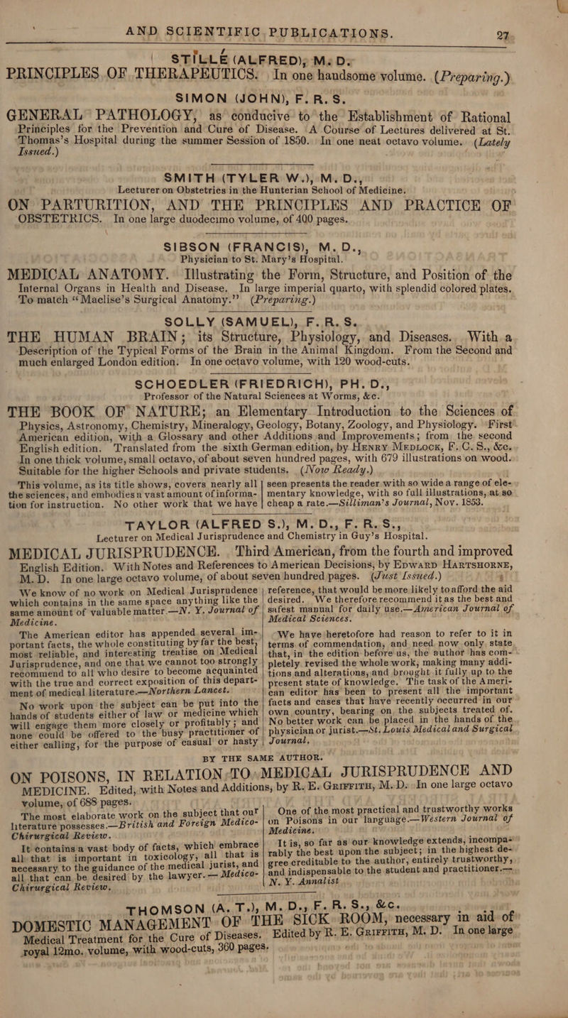 ‘ 27 Issued.) In one neat octavo volume. (Lately ‘OBSTETRICS. MEDICAL ANATOMY. Internal Organs in Health and Disease. To match “ Maclise’s Surgical Anatomy.” With a much enlarged London edition. English edition. (Vow Ready.) tion for instruction. We know of no work on Medical Jurisprudence game amount of valuable matter.—N. Y. Journal of Medicine. The American editor has appended several. im- portant facts, the whole constituting by far the best most reliable, and interesting treatise on Medica Jurisprudence, and one that we cannot too strongly recommend to all who desire to become acquainted with the true and correct exposition of this depart- _ ment of medical literature. —Northern Lancet. No work upon the subject can be put into the hands of students either of law or medicine which will engage them more closely or profitably ; and none could be offered to the busy practitioner of either calling, for the purpose of casual or hasty reference, that would be more likely toafford the aid desired. We therefore recommend it as the best and safest manual for daily use.— American Journal of Medical Sciences. We have heretofore had reason to refer to it in terms of commendation, and need. now only, state that, in the edition before us, the author has com- pletely revised the whole work, making many addi- tions and alterations, and brought it fully up to the present state of knowledge. The task of the Ameri- can editor has been to present all the important facts and cases that have recently occurred in our own country, bearing on, the subjects treated of. No better work can be placed in the hands of the physician or jurist.—St. Lowis Medical and Surgical Journal, ON POISONS, IN RELATION TO, volume, of 688 pages. The most elaborate work on the subject that out literature possesses.— British and Foreign Medtco- Chirurgical Review. It contains a vast body of facts, which embrace all that is important in toxicology, all that is necessary to the guidance of the medical jurist, and ‘Chirurgical Review, One of the most practical and trustworthy works on Poisons in our language.—Western Journal of Medicine. It is, so far as our knowledge extends, incompa- rably the best upon the subject; in the highest de- gree creditable to the author, entirely trustworthy, and indispensable to the student and practitioner.— N.Y. Annalist , THOMSON (A. T.); Medical Treatment for the Cure of Diseases. royal 12mo, volume, with wood-cuts, SICK. ROOM, necessary in aid. of Edited by R. E. Grirritu, M. D. In one large