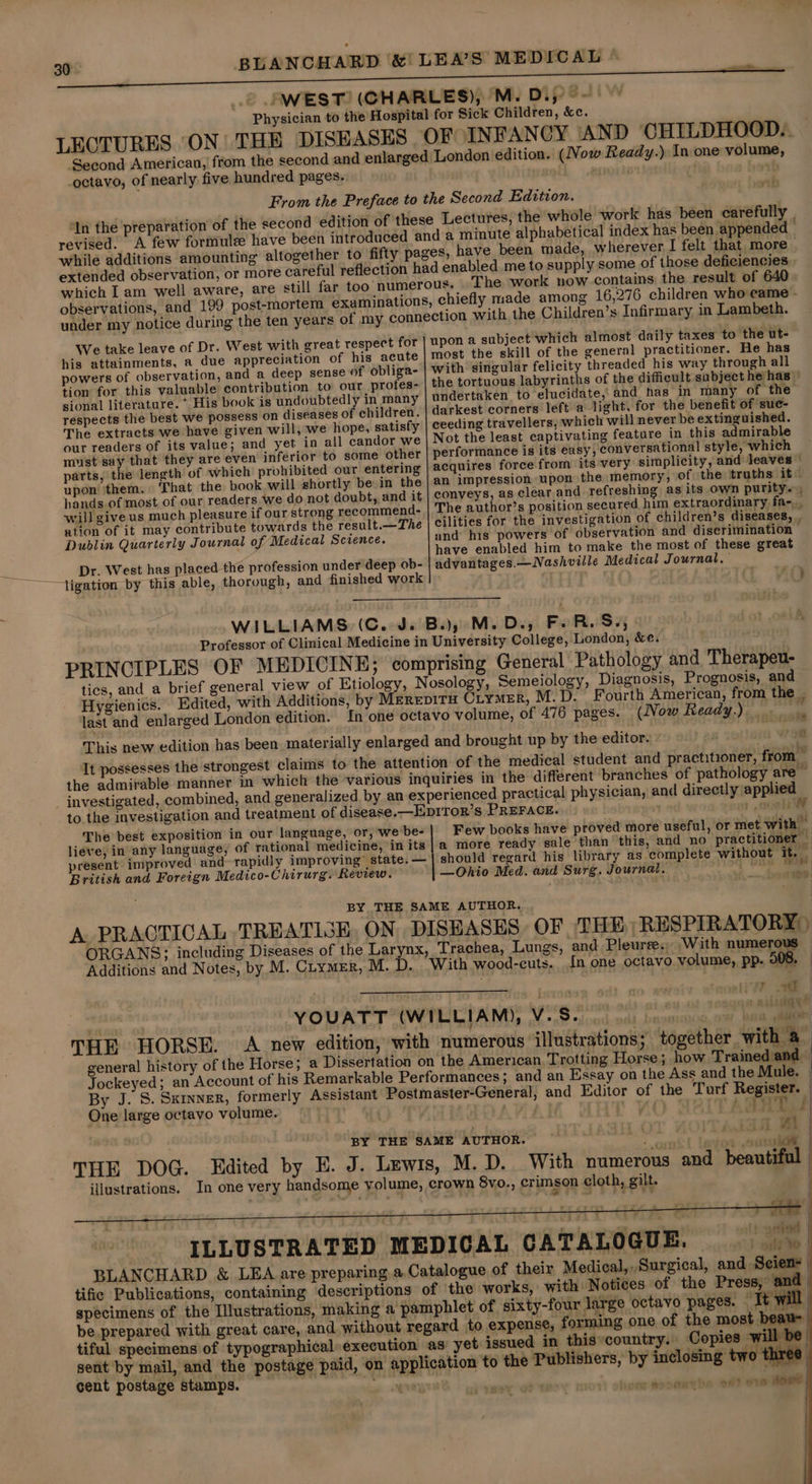 °WEST! (CHARLES), 'M. Diy ~ Physician to the Hospital for Sick Children, &amp;c. LECTURES ‘ON! THE DISEASES OF INFANCY AND CHILDHOOD... Second American, from the second and enlarged London edition. (Now Ready.) In one volume, octavo, of nearly five hundred pages. From the Preface to the Second Edition. In the preparation of the second edition of these Lectures, the whole work has been carefully | revised. A few formule have been introduced and a minute alphabetical index has been appended | while additions amounting altogether to fifty pages, have been made, wherever. I felt that more — extended observation, or more careful reflection had enabled me to supply some of those deficiencies , which I am well aware, are still far too numerous. The work now contains the result of 640 observations, and 199 post-mortem examinations, chiefly made among 16,276 children who came - under my notice during the ten years of my connection with the Children’s Infirmary in Lambeth. We take leave of Dr. West with great respect for | upon a subject which almost daily taxes to the ut- his attainments, a due appreciation of his acute | most the skill of the general practitioner. He has powers of observation, and a deep sense of obliga- with singular felicity threaded his way through all tion for this valuable contribution to our profes-'| the tortuous labyrinths of the difficult subject he has | sional literature. *. His book is undoubtedly in many undertaken to elucidate, and_ has in many of the respects the best we possess on diseases of children. | darkest corners left a light, for the benefit of suc- The extracts we have given will, we hope, satisfy | ceeding travellers, which will never be extinguished. our readers of its value; and yet in all candor we Not the least captivating feature in this admirable must say that they are even inferior to some other | performance is its easy, conversational style, which parts, the length of which prohibited our entering acquires force from its very simplicity, and leaves © upon’ ‘them. ‘That the pook will shortly be in the | an impression upon the memory, of the truths it hands.of most of our readers we do not doubt, and it | conveys, as clear and refreshing as its own purity... will give us much pleasure if ourstrong recommend- | The author’s position secured him extraordinary fa-,, ation of it may contribute towards the result.—The | cilities for the investigation of children’s diseases, . Dublin Quarterly Journal of Medical Science. and his powers of observation and discrimination ws have enabled him to make the most of these great Dr. West has placed the profession under deep ob- advantages.— Nashville Medical Journal. WILLIAMS. (C.J. Bay M. Ds, Fe Re S55 jot 08k Professor of Clinical Medicine in University College, London, &amp;e. PRINCIPLES OF MEDICINE; comprising General Pathology and Therapeu- tics, and a brief general view of Etiology, Nosology, Semeiology, Diagnosis, Prognosis, and Hygienics. Edited, with Additions, by Merepiru Ciymer, M.D. Fourth American, from the . last and enlarged London edition. In one octavo volume, of 476 pages. (Now Ready.) . 2 This new edition has been materially enlarged and brought up by the editor. . It possesses the strongest claims to the attention of the medical student and practitioner, from — the admirable manner in which the various inquiries in the different branches of pathology are ~ to the investigation and treatment of disease.—EDITOR’s PREFACE. 1 8 The best exposition in our language, or, webe-| Few books have proved more useful, or met with - lieve, in any language, of rational medicine, in its |@ more ready sale than this, and no practitioner _ present improved and rapidly improving’ state. — should regard his library as complete without it. — British and Foreign Medico-Chirurg. Review. —Ohio Med. and Surg. Journal, q Ot BY THE SAME AUTHOR. A PRACTICAL TREATIGE, ON DISEASES OF. THE RESPIRATORY ) ORGANS; including Diseases of the Larynx, Trachea, Lungs, and Pleurse.; With numerous Additions and Notes, by M. Cuymer, M.D. With wood-cuts. In one octavo volume, pp. 908, — arias ivy ~ YOUATT (WILLIAM), Vise ne eee ee THE HORSE. &lt;A new edition, with numerous illustrations; together with a general history of the Horse; a Dissertation on the American. Trotting Horse; how Trained and Jockeyed; an Account of his Remarkable Performances; and an Essay on the Ass and the Mule. By J. S. Skinner, formerly Assistant Postmaster-General, and Editor of the Turf Register. — One large octavo volume. . ) . “a7 aa py i 1 wa | BY THE SAME AUTHOR. me Tent Tine i . THE DOG. Edited by E. J. Lewis, M. D. With numerous and beautiful | illustrations. In one very handsome volume, crown 8vo., crimson cloth, gilt. : 4 ; a 7 7 oe 7 yin | ILLUSTRATED MEDICAL CATALOGUE. alt BLANCHARD &amp; LEA are preparing a,Catalogue of their Medical, Surgical, and Seien- tific Publications, containing descriptions of the works, with Notices of the Press, and specimens of the Illustrations, making a pamphlet of sixty-four large octavo pages. It will be prepared with great care, and without regard to expense, forming one of the most beau tiful specimens of typographical» execution as yet issued in thisycountry. Copies will be sent by mail, and the postage paid, on application to the Publishers, by inclosing two three cent postage stamps. . ree ' : meer ot ove him