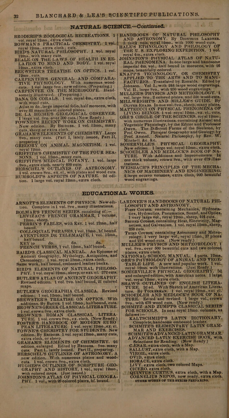 BRODERIP’S ZOOLOGICAL RECREATIONS. 1 vol. royal 12mo., extra cloth. royal 12mo., extra cloth; cuts. BIRD’S NATURAL PHILOSOPHY. 1, vol. royal ‘12mo., with many cuts. BEALE. ON THE LAWS. OF HEALTH IN RE- LATION TO MIND AND BODY. 1 vol. royal 12mo.. extra cloth. 12mo.. cuts. CARPENTER’S GENERAL AND COMPARA- TIVE PHYSIOLOGY. With numerous wood- cuts. 1.vol. large Svo , new edition. (Preparing.) CARPENTER ON THE MICROSCOPE. Hand- somely illustrated. (Preparing.) DANA ON. CORALS. 1 vol. royal 4to., extra cloth, with wood- cuts. . Atlas to do., large imperial folio, half morocco, with over 60 magnificent colored plates. DE LA BECHE’S GEOLOGICAL OBSERVER. 1 large vol. Svo. over 300 cuts, (Now Ready.) FOWNES’S RECENT WORK ON CHEMISTRY. New edition. By Bripces. 1 vol. 12mo., many cuts, sheep or extra cloth. f GRAHAM’S ELEMENTS OF CHEMISTRY. Large 8vo., many cuts. (Part I, lately issued, Part II, » preparing ) I GREGORY ON ANIMAL MAGNETISM. 1 vol. royal 12mo. GRIFFITH’S CHEMISTRY OF THE FOUR SEA- SONS. 1 vol. 12mo., many cuts. GRIFFITH’S MEDICAL BOTANY. 1 vol. large 8vo., extra cloth, nearly 400 cuts: HERSCHEL’S OUTLINES. OF, ASTRONOMY. __14vol. crown 8vo., ex. cl., with plates and woodcuts. HUMBOLDT’S ASPECTS OF NATURE. 2d edi- tion. 1 large vol. royal 12mo., extra cloth. AND ASTRONOMY. By Dionysius LaRDNER. 3 thick ‘vols; royal 12mo., with 1000 wood-cuts. HALE’S ETHNOLOGY AND PHILOLOGY OF THE U.S. EXPLORING EXPEDITION. 1 vol. royal 41o., extra cloth. Q JOHNSTON’S PHYSICAL ATLAS OF NATU- RAL PHENOMENA. In one large and handsome imperial 4to. vol., half bound in morocco, with 26 maps, beautifully colored. KNAPP’S TECHNOLOGY, OR CHEMISTRY APPLIED TO) THE ARTS aND TO MANU: FACTURES: Translated by Ronalds. Edited by Johnson. Vol. I., with 244 large wood engravings. Vol. IL., large 8vo.. with 250 wood engravings. MULULER’S PHYSICS AND METEOROLOGY. 1 vol. large 8vo., 2:colored plates, and 550 wood-cuts. MILLWRIGHT’S AND MILLER’S GUIDE. By OLtverR Evans. In one vol. 8vo., sheep, many plates. MATTEUCCI ON PHYSICAL PHENOMENA OF LIVING BEINGS. 1 vol. royal 12mo., ex. cl., cuts. ORR’S CIRCLE OF THE SCIENCES, royal 12mo., with numerous illustrations. containing Animal and Vegetable Physiology, by thé Editor and Professor Owen. The Different Forms of the Skeleton, by Prof. Owen. Physical Geography and Gesioey py, Prof. Ansted. Natural Philosophy, by Rev. W. Mitchell. &amp;c. &amp;c. om SOMERVILLE’S. PHYSICAL GEOGRAPHY. New edition... 1 large vol. royal 12mo., extra cloth. SCHOEDLER AND MEDLOCK’S BOOK OF N&amp;A- TURE. With Additions and Improvements: In one thick volume, crown 8vo., with over 679 illus- trations. actos WEISBACH’S PRINCIPLES OF THE MECHA- NICS OF MACHINERY AND ENGINEERING. 2 large octavo volumes, extra. cloth, 900 beautiful wood engravings. tion. Complete in1 vol. 8vo, many illustrations. BOLMAR’S FRENCH SERIES, consisting of :— LEVIZAC’S FRENCH GRAMMAR, 1 volume, 12mo., sheep. ‘ -PERRIN’S FABLES, with Key. 1 vol. 12mo., half bound. COLLOQUIAL PHRASES, 1 vol. 18mo., hf. bound. AVENTURES DE TELEMAQUE, 1 vol. 12mo., half bound. KEY to. do. do, do.” FRENCH VERBS, 1 vol. 12mo., half bound. BAIRD’S CLASSICAL MANUAL. An Epitome of Ancient Geography, Mythology, Antiquities, and Chronology. 1 vol. royal 18mo., extra.cloth. Same work, half bound, embossed leather backs. BIRD'S ELEMENTS OF NATURAL PHILOSO- PHY. 1 vol. royal 12mo., sheep, or ext. cl. 372 cuts. BUTLER’S ATLAS OF ANCIENT GEOGRAPHY. Revised edition. 1 vol. 8vo. half bound, 21 colored maps. ? BUTLER’S GEOGRAPHIA CLASSICA. | Revised edition; 1 vol. 12mo., half bound. BREWSTER’S TREATISE ON OPTICS. With additions. By Bacus. 1 vol. 12mo., halfbound, cuts. BROWNE’SGREEK CLASSICAL LITERATURE. 1 vol.crownu 8vo.,extra cloth. 7 BROWNE’S ROMAN CLASSICAL | LITERA- TURE. 1 vol. crown 8vo., ex. cloth. (Now Ready.) FOSTER’S HANDBOOK OF MODERN EURO PEAN LITERATURE. 1 vol. royal 12mo.,ex. el. FOWNE’S CHEMISTRY FOR STUDENTS. New edition. By Bripexs. 1 vol. royal 12mo., many cuts, extra cloth, or sheep. GRAHAMS ELEMENTS OF CHEMISTRY. 2d edition, enlarged. Edited by Brincss.: 8vo. many cuts. Part l.. lately issued. Part II., preparing. HERSCHEL’S OUTLINES OF ASTRONOMY. A cuts. 1 vol. crown 8vo., extra cloth. GRAPHY AND HISTORY, 1 vol., royal 12mo., with colored maps. (Justissued.) ——° JOHNSTON’S ATLAS OF PHYSICAL GEOGRA- PHY. 1 vol., with 26 colored:plates, hf. bound:» — | LOSOPHY AND ASTRONOMY. First Course. containing Mechanics, Hydrosta- tics, Hydraulics, Pneumatics, Sound, and Opties, - 1 very large vol., royal 12mo., sheep, 424. cuts. ~ Srconp Courss£, containing Heat, Electricity, Mag- netism, and Galvanism. 1 vol. royal 12mo.,sheep, 250 cuts. Pee ; Tuirp CoursE; containing Astronomy and Meteo- rology, 1 very large’ vol., royal 12mo., 37 plates and 216 wood-cuts. (Now ready.) Hoehne MULLER’S PHYSICS AND METEOROLOGY. 1 vol. 8vo., over 500 beautiful cuts and two colored. plates, extra cloth. : NATIONAL SCHOOL MANUAL... 4 parts. 12mo. ORR’S PHYSIOLOGY OF ANIMAL AND VEGE- TABLE LIFE. A new and popular work. 1 vol.. royal 12mo, with illustrations. (Just Ready.) SOMERVILLE'’S PHYSICAL GEOGRAPHY. 3d and enlarged edition, with American notes. 1 large. vol. royal 12mo., extra cloth. SHAW’S ‘OUTLINES’ OF ENGLISH LITERA- TURE. 2ded. With Sketch of American Litera- ture. By TuckERMAN. 1 vol. royal! 12mo., ext. cl. SCHOEDLER AND MEDLOCK’S BOOK OF NA-. TURE. Edited and revised. 1 large vol., crown 8vo., with 679 wood cuts. (Now ready.) i SCHMITZ AND ZUMPT’S CLASSICAL SERIES FOR SCHOOLS. Inneat royal 18mo. volumes, as. follows :— HDs gf KALTSCHMIDT’S LATIN DICTIONARY. Complete; handsome embossed leather. ; SCHMITZ’S ELEMENTARY LATIN GRAM- MAR AND EXERCISES. — SCHMITZ’S ADVANCED LATIN GRAMMAR.’ ADVANCED LATIN EXERCISE BOOK, with Selections for Reading: (Now Ready.) ——* CESAR. extra cloth, with a Map. SALLUST, extra cloth, with a Map. VIRGIL, extra cloth. OVID, extra cloth. — HORACE, extra cloth. LIVY. extra cloth, two colored Maps. CICERO, extra cloth. “QUINTUS CURTIUS, extra cloth, with a Map. OTHER WORKS OF THE SERIES PREPARING.