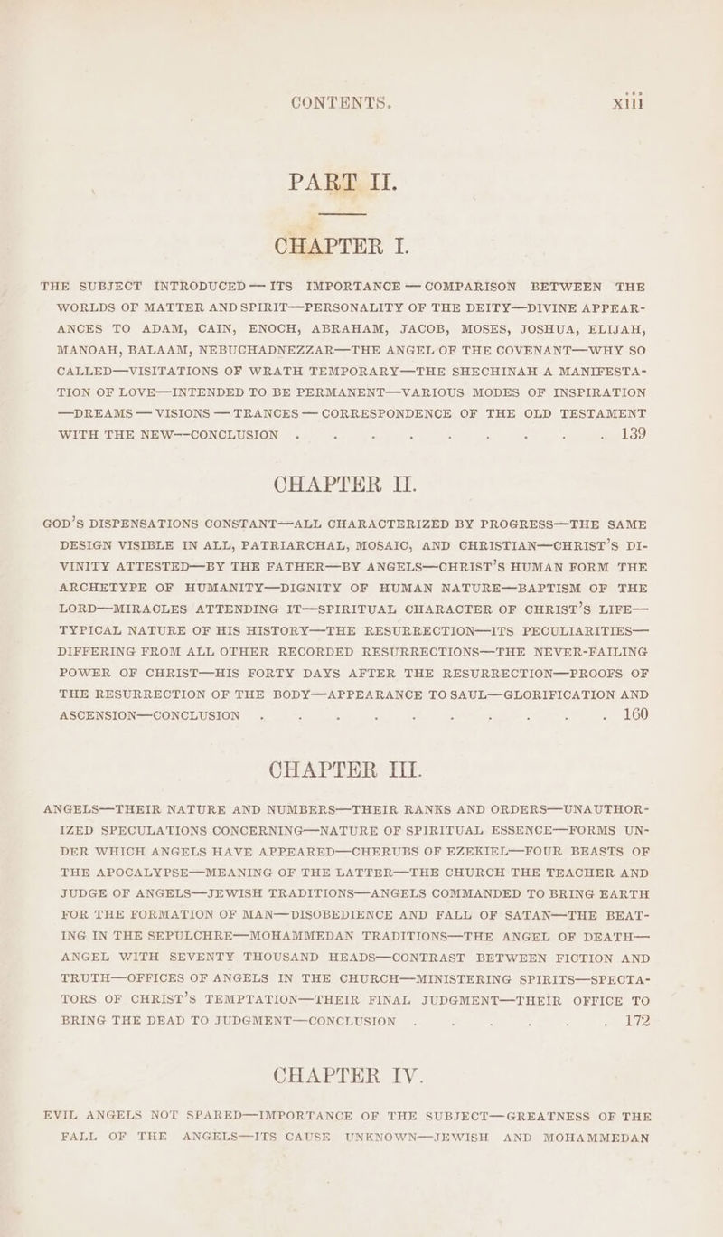 eso CONTENTS. X11) PART IL. CILAPTER I. THE SUBJECT INTRODUCED—ITS IMPORTANCE —COMPARISON BETWEEN THE WORLDS OF MATTER AND SPIRIT—PERSONALITY OF THE DEITY—DIVINE APPEAR- ANCES TO ADAM, CAIN, ENOCH, ABRAHAM, JACOB, MOSES, JOSHUA, ELIJAH, MANOAH, BALAAM, NEBUCHADNEZZAR—THE ANGEL OF THE COVENANT—WHY SO CALLED—VISITATIONS OF WRATH TEMPORARY—THE SHECHINAH A MANIFESTA- TION OF LOVE—INTENDED TO BE PERMANENT—VARIOUS MODES OF INSPIRATION —DREAMS — VISIONS — TRANCES — CORRESPONDENCE OF THE OLD TESTAMENT WITH THE NEW--CONCLUSION . : P : : : PRS, CHAPTER, IL. GOD’S DISPENSATIONS CONSTANT—ALL CHARACTERIZED BY PROGRESS—THE SAME DESIGN VISIBLE IN ALL, PATRIARCHAL, MOSAIC, AND CHRISTIAN—CHRIST’S DI- VINITY ATTESTED—BY THE FATHER—BY ANGELS—CHRIST’S HUMAN FORM THE ARCHETYPE OF HUMANITY—DIGNITY OF HUMAN NATURE—BAPTISM OF THE LORD—MIRACLES ATTENDING IT—SPIRITUAL CHARACTER OF CHRIST’S LIFE— TYPICAL NATURE OF HIS HISTORY—THE RESURRECTION—ITS PECULIARITIES— DIFFERING FROM ALL OTHER RECORDED RESURRECTIONS—THE NEVER-FAILING POWER OF CHRIST—HIS FORTY DAYS AFTER THE RESURRECTION—PROOFS OF THE RESURRECTION OF THE BODY—APPEARANCE TO SAUL—GLORIFICATION AND ASCENSION—CONCLUSION ‘ : : 2 . 160 CHAPTER III. ANGELS—-THEIR NATURE AND NUMBERS—THEIR RANKS AND ORDERS—UNAUTHOR- IZED SPECULATIONS CONCERNING—NATURE OF SPIRITUAL ESSENCE—FORMS UN- DER WHICH ANGELS HAVE APPEARED—CHERUBS OF EZEKIEL—FOUR BEASTS OF THE APOCALYPSE—MEANING OF THE LATTER—THE CHURCH THE TEACHER AND JUDGE OF ANGELS—JEWISH TRADITIONS—ANGELS COMMANDED TO BRING EARTH FOR THE FORMATION OF MAN—DISOBEDIENCE AND FALL OF SATAN—THE BEAT- ING IN THE SEPULCHRE—MOHAMMEDAN TRADITIONS—THE ANGEL OF DEATH— ANGEL WITH SEVENTY THOUSAND HEADS—CONTRAST BETWEEN FICTION AND TRUTH—OFFICES OF ANGELS IN THE CHURCH—MINISTERING SPIRITS—SPECTA- TORS OF CHRIST’S TEMPTATION—THEIR FINAL JUDGMENT—THEIR OFFICE TO BRING THE DEAD TO JUDGMENT—CONCLUSION . ; : : : lies CHAPTER IV. EVIL ANGELS NOT SPARED—IMPORTANCE OF THE SUBJECT—GREATNESS OF THE FALL OF THE ANGELS—ITS CAUSE UNKNOWN—JEWISH AND MOHAMMEDAN