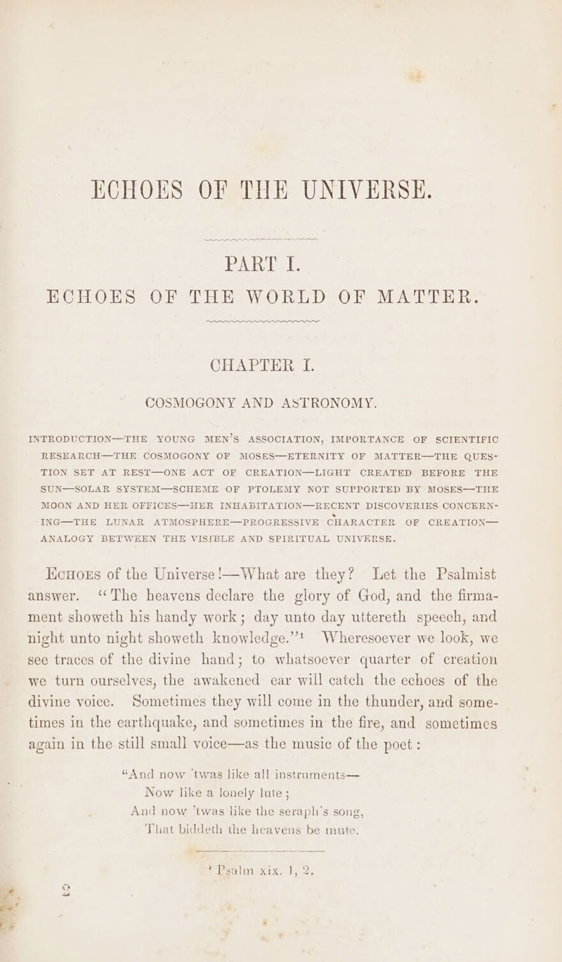 ECHOES OF THE UNIVERSE. eee PART I. ECHOES OF THE WORLD OF MATTER. eer” CHAPTER I. COSMOGONY AND ASTRONOMY. INTRODUCTION—THE YOUNG MEN’S ASSOCIATION, IMPORTANCE OF SCIENTIFIC RESEARCH—THE COSMOGONY OF MOSES—ETERNITY OF MATTER—THE QUES- TION SET AT REST—ONE ACT OF CREATION—LIGHT CREATED BEFORE THE SUN—SOLAR SYSTEM—SCHEME OF PTOLEMY NOT SUPPORTED BY MOSES—THE MOON AND HER OFFICES—HER INHABITATION—RECENT DISCOVERIES CONCERN- ING—THE LUNAR ATMOSPHERE—PROGRESSIVE CHARACTER OF CREATION—— ANALOGY BETWEEN THE VISIBLE AND SPIRITUAL UNIVERSE. Kouors of the Universe !—What are they? Let the Psalmist answer. ‘The heavens declare the glory of God, and the firma- ment showeth his handy work; day unto day uttereth speech, and night unto night showeth knowledge.” Wheresoever we look, we see traces of the divine hand; to whatsoever quarter of creation we turn ourselves, the awakened ear will catch the echoes of the divine voice. Sometimes they will come in the thunder, and some- times in the earthquake, and sometimes in the fire, and sometimes again in the still small voice—as the music of the poet : “And now twas like all instraments— Now like a lonely lute ; And now ‘twas like the seraph’s song, That biddeth the heavens be mute. Pama XE 15-2. to