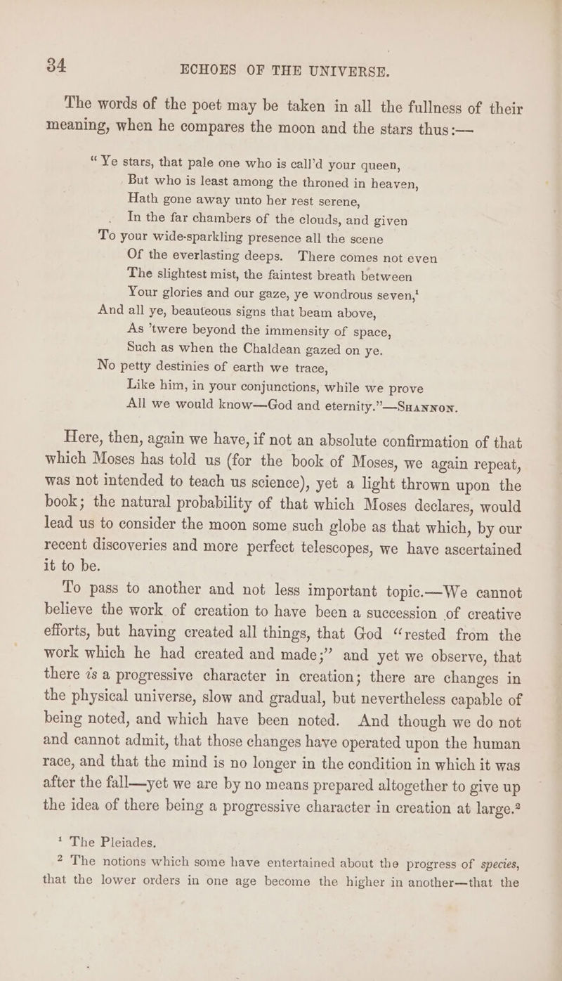 The words of the poet may be taken in all the fullness of their meaning, when he compares the moon and the stars thus:— “Ye stars, that pale one who is call’d your queen, But who is least among the throned in heaven, Hath gone away unto her rest serene, In the far chambers of the clouds, and given To your wide-sparkling presence all the scene Of the everlasting deeps. There comes not even The slightest mist, the faintest breath between Your glories and our gaze, ye wondrous seven, And all ye, beauteous signs that beam above, As ’twere beyond the immensity of space, Such as when the Chaldean gazed on ye. No petty destinies of earth we trace, Like him, in your conjunctions, while we prove All we would know—God and eternity.”—SHAanwnon. Here, then, again we have, if not an absolute confirmation of that which Moses has told us (for the book of Moses, we again repeat, was not intended to teach us science), yet a light thrown upon the book; the natural probability of that which Moses declares, would lead us to consider the moon some such globe as that which, by our recent discoveries and more perfect telescopes, we have ascertained it to be. To pass to another and not less important topic.—We cannot believe the work of creation to have been a succession of creative efforts, but having created all things, that God “rested from the work which he had created and made;” and yet we observe, that there 7s a progressive character in creation; there are changes in the physical universe, slow and gradual, but nevertheless capable of being noted, and which have been noted. And though we do not and cannot admit, that those changes have operated upon the human race, and that the mind is no longer in the condition in which it was after the fall—yet we are by no means prepared altogether to give up the idea of there being a progressive character in creation at large.? * The Pleiades. ? The notions which some have entertained about the progress of species, that the lower orders in one age become the higher in another—that the