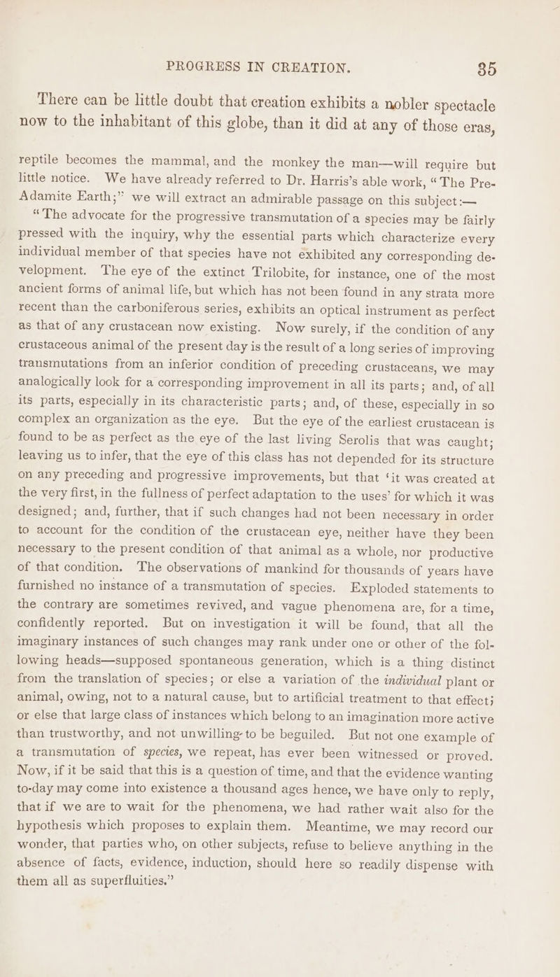 PROGRESS IN CREATION. 85 There can be little doubt that creation exhibits a nobler spectacle now to the inhabitant of this globe, than it did at any of those eras, reptile becomes the mammal, and the monkey the man—wiill require but little notice. We have already referred to Dr. Harris’s able work, “The Pre- Adamite Earth; we will extract an admirable passage on this subject :— “The advocate for the progressive transmutation of a species may be fairly pressed with the inquiry, why the essential parts which characterize every individual member of that species have not exhibited any corresponding de- velopment. The eye of the extinct Trilobite, for instance, one of the most ancient forms of animal life, but which has not been found in any strata more recent than the carboniferous series, exhibits an optical instrument as perfect as that of any crustacean now existing. Now surely, if the condition of any crustaceous animal of the present day is the result of a long series of improving transmutations from an inferior condition of preceding crustaceans, we may analogically look for a corresponding improvement in all its parts; and, of all its parts, especially in its characteristic parts; and, of these, especially in so complex an organization as the eye. But the eye of the earliest crustacean is found to be as perfect as the eye of the last living Serolis that was caught; leaving us to infer, that the eye of this class has not depended for its structure on any preceding and progressive improvements, but that ‘it was created at the very first, in the fullness of perfect adaptation to the uses’ for which it was designed; and, further, that if such changes had not been necessary in order to account for the condition of the crustacean eye, neither have they been necessary to the present condition of that animal as a whole, nor productive of that condition. The observations of mankind for thousands of years have furnished no instance of a transmutation of species. Exploded statements to the contrary are sometimes revived, and vague phenomena are, for a time, confidently reported. But on investigation it will be found, that all the imaginary instances of such changes may rank under one or other of the fol- lowing heads—supposed spontaneous generation, which is a thing distinct from the translation of species; or else a variation of the individual plant or animal, owing, not to a natural cause, but to artificial treatment to that effect; or else that large class of instances which belong to an imagination more active than trustworthy, and not unwilling to be beguiled. But not one example of a transmutation of species, we repeat, has ever been witnessed or proved. Now, if it be said that this is a question of time, and that the evidence wanting to-day may come into existence a thousand ages hence, we have only to reply, that if we are to wait for the phenomena, we had rather wait also for the hypothesis which proposes to explain them. Meantime, we may record our wonder, that parties who, on other subjects, refuse to believe anything in the absence of facts, evidence, induction, should here so readily dispense with them all as superfluities.”