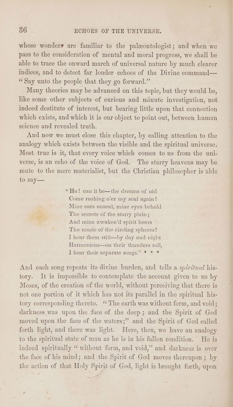 whose wonders are familiar to the paleontologist; and when we pass to the consideration of mental and moral progress, we shall be able to trace the onward march of universal nature by much clearer indices, and to detect far louder echoes of the Divine command— “Say unto the people that they go forward.” Many theories may be advanced on this topic, but they would be, like some other subjects of curious and minute investigation, not indeed destitute of interest, but bearing little upon that connection which exists, and which it is our object to point out, between human science and revealed truth. And now we must close this chapter, by calling attention to the analogy which exists between the visible and the spiritual universe. Most true is it, that every voice which comes to us from the uni- verse, is an echo of the voice of God. The starry heavens may be mute to the mere materialist, but the Christian philosopher is able to say— “Ha! can it be—the dreams of old Come rushing o’er my soul again! Mine ears unseal, mine eyes behold The secrets of the starry plain; And mine awaken’d spirit hears The music of the circling spheres! I hear them still—by day and night Harmonious—on their thunders roll, I hear their separate songs.” * * * And each song repeats its divine burden, and tells a spiritual his- tory. It is impossible to contemplate the account given to us by Moses, of the creation of the world, without perceiving that there is not one portion of it which has not its parallel in the spiritual his- tory corresponding thereto. “The earth was without form, and void; darkness was upon the face of the deep; and the Spirit of God moved upon the face of the waters;” and the Spirit of God called forth hight, and there was light. Here, then, we have an analogy to the spiritual state of man as he is in his fallen condition. He is indeed spiritually ‘ without form, and void,” and darkness is over the face of his mind; and the Spirit of God moves thereupon ; by the action of that Holy Spirit of God, light is brought forth, upon