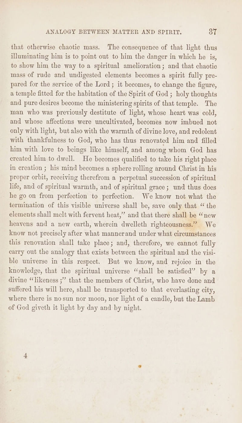 ANALOGY BETWEEN MATTER AND SPIRIT. 3T that otherwise chaotic mass. The consequence of that light thus illuminating him is to point out to him the danger in which he is, to show him the way to a spiritual amelioration; and that chaotic mass of rude and undigested elements becomes a spirit fully pre- pared for the service of the Lord ; it becomes, to change the figure, a temple fitted for the habitation of the Spirit of God ; holy thoughts and pure desires become the ministering spirits of that temple. The man who was previously destitute of light, whose heart was cold, and whose affections were uncultivated, becomes now imbued not only with light, but also with the warmth of divine love, and redolent with thankfulness to God, who has thus renovated him and filled him with love to beings like himself, and among whom God has created him to dwell. He becomes qualified to take his right place in creation ; his mind becomes a sphere rolling around Christ in his proper orbit, receiving therefrom a perpetual succession of spiritual life, and of spiritual warmth, and of spiritual grace; und thus does he go on from perfection to perfection. We know not what the termination of this visible universe shall be, save only that “the elements shall melt with fervent heat,” and that there shall be “new heavens and a new earth, wherein dwelleth righteousness.” We know not precisely after what mannerand under what circumstances this renovation shall take place; and, therefore, we cannot fully carry out the analogy that exists between the spiritual and the visi- ble universe in this respect. But we know, and rejoice in the knowledge, that the spiritual universe “shall be satisfied” by a divine “likeness ;” that the members of Christ, who have done and suffered his will here, shall be transported to that everlasting city, where there is nosun nor moon, nor light of a candle, but the Lamb of God giveth it light by day and by night.