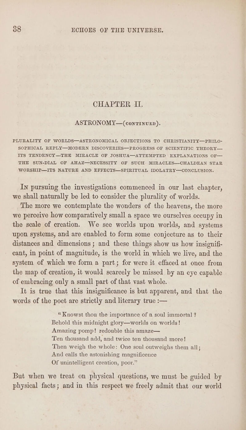 CHAPTER IL. ASTRONOMY—(continvzp). PLURALITY OF WORLDS—ASTRONOMICAL OBJECTIONS TO CHRISTIANITY—PHILO- SOPHICAL REPLY—MODERN DISCOVERIES—PROGRESS OF SCIENTIFIC THEORY— ITS TENDENCY—THE MIRACLE OF JOSHUA—ATTEMPTED EXPLANATIONS OF— THE SUN-DIAL OF AHAZ—NECESSITY OF SUCH MIRACLES—CHALDEAN STAR WORSHIP—ITS NATURE AND EFFECTS—SPIRITUAL IDOLATRY—CONCLUSION. In pursuing the investigations commenced in our last chapter, we shall naturally be led to consider the plurality of worlds. The more we contemplate the wonders of the heavens, the more we perceive how comparatively small a space we ourselves occupy in the scale of creation. We see worlds upon worlds, and systems upon systems, and are enabled to form some conjecture as to their distances and dimensions ; and these things show us how insignifi- cant, in point of magnitude, is the world in which we live, and the system of which we form a part; for were it effaced at once from the map of creation, it would scarcely be missed by an eye capable of embracing only a small part of that vast whole. It is true that this insignificance is but apparent, and that the words of the poet are strictly and literary true :— “ Knowst thou the importance of a soul immortal 2 Behold this midnight glory—worlds on worlds! Amazing pomp! redouble this amaze— Ten thousand add, and twice ten thousand more! Then weigh the whole: One soul outweighs them all; And calls the astonishing magnificence Of unintelligent creation, poor.” But when we treat on physical questions, we must be guided by physical facts; and in this respect we freely admit that our world