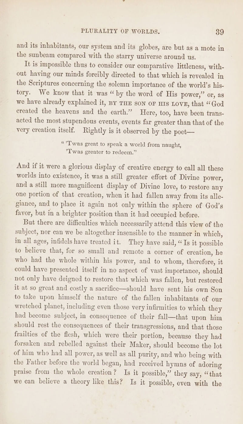 and its inhabitants, our system and its globes, are but ag a mote in the sunbeam compared with the starry universe around us. It is impossible thus to consider our comparative littleness, with- out having our minds forcibly directed to that which is revealed in the Scriptures concerning the solemn importance of the world’s his- tory. We know that it was “by the word of His power,” or, as we have already explained it, By THE SON OF HIS LOVE, that “God created the heavens and the earth.” Here, too, have been trans- acted the most stupendous events, events far greater than that of the very creation itself. Rightly is it observed by the poet-— “°T was great to speak a world from naught, ’T was greater to redeem.” And if it were a glorious display of creative energy to call all these worlds into existence, it was a still greater effort of Divine power, and a still more magnificent display of Divine love, to restore any one portion of that creation, when it had fallen away from its alle- giance, and to place it again not only within the sphere of God’s favor, but in a brighter position than it had occupied before. But there are difficulties which necessarily attend this view of the subject, nor can we be altogether insensible to the manner in which, in all ages, infidels have treated it. They have said, “ Is it possible to believe that, for so small and remote a corner of creation, he who had the whole within his power, and to whom, therefore, it could have presented itself in no aspect of vast importance, should not only have deigned to restore that which was fallen, but restored it at so great and costly a sacrifice—should have sent his own Son to take upon himself the nature of the fallen inhabitants of our wretched planet, including even those very infirmities to which they had become subject, in consequence of their fall—that upon him should rest the consequences of their transgressions, and that those frailties of the flesh, which were their portion, because they had forsaken and rebelled against their Maker, should become the lot of him who had all power, as well as all purity, and who being with the Father before the world began, had received hymns of adoring praise from the whole creation? Is it possible,” they say, “that we can believe a theory like this? Is it possible, even with the