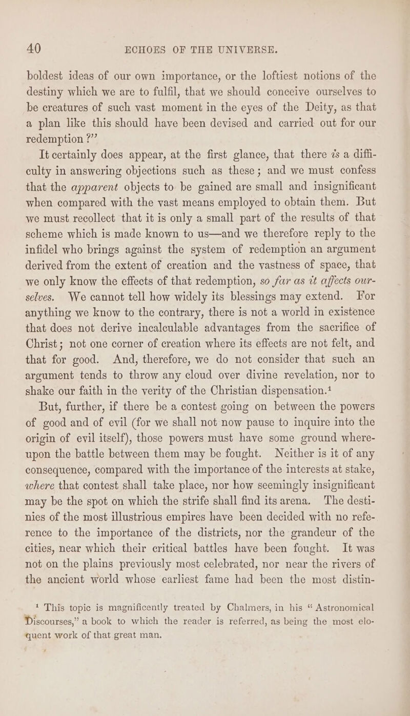 boldest ideas of our own importance, or the loftiest notions of the destiny which we are to fulfil, that we should conceive ourselves to be creatures of such vast moment in the eyes of the Deity, as that a plan like this should have been devised and carried out for our redemption ?” It certainly does appear, at the first glance, that there 7s a diffi- culty in answering objections such as these; and we must confess that the apparent objects to be gained are small and insignificant when compared with the vast means employed to obtain them. But we must recollect that it is only a small part of the results of that scheme which is made known to us—and we therefore reply to the infidel who brings against the system of redemption an argument derived from the extent of creation and the vastness of space, that we only know the effects of that redemption, so fur as it affects our- selves. We cannot tell how widely its blessings may extend. For anything we know to the contrary, there is not a world in existence that does not derive incalculable advantages from the sacrifice of Christ; not one corner of creation where its effects are not felt, and that for good. And, therefore, we do not consider that such an argument tends to throw any cloud over divine revelation, nor to shake our faith in the verity of the Christian dispensation. But, further, if there be a contest going on between the powers of good and of evil (for we shall not now pause to inquire into the origin of evil itself), those powers must have some ground where- upon the battle between them may be fought. Neither is it of any consequence, compared with the importance of the interests at stake, where that contest shall take place, nor how seemingly insignificant may be the spot on which the strife shall find itsarena. The desti- nies of the most illustrious empires have been decided with no refe- rence to the importance of the districts, nor the grandeur of the cities, near which their critical battles have been fought. It was not on the plains previously most celebrated, nor near the rivers of the ancient world whose earliest fame had been the most distin- 1 This topic is magnificently treated by Chalmers, in his “ Astronomical Discourses,” a book to which the reader is referred, as being the most elo- quent work of that great man.