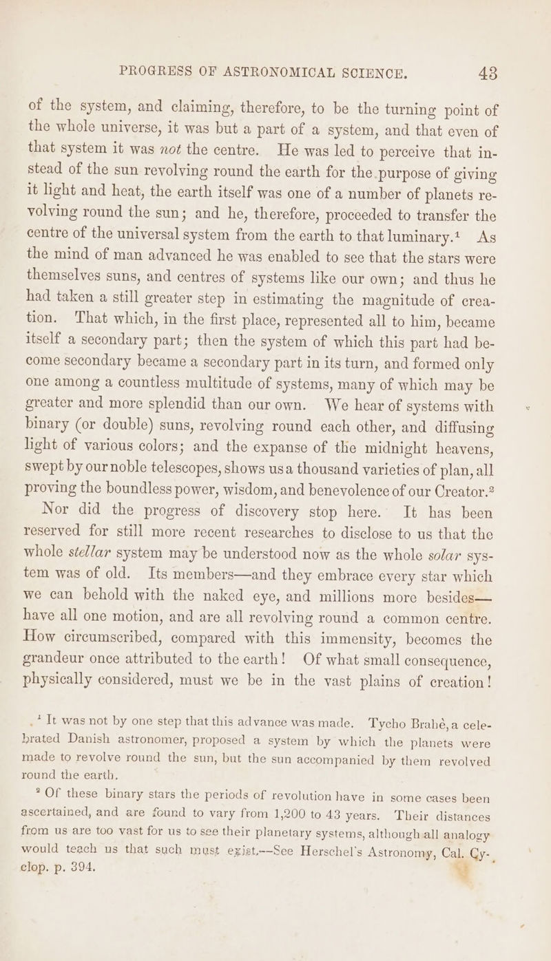 of the system, and claiming, therefore, to be the turning point of the whole universe, it was but a part of a system, and that even of that system it was not the centre. He was led to perceive that in- stead of the sun revolving round the earth for the purpose of giving it light and heat, the earth itself was one of a number of planets re- volving round the sun; and he, therefore, proceeded to transfer the centre of the universal system from the earth to that luminary.t. As the mind of man advanced he was enabled to see that the stars were themselves suns, and centres of systems like our own; and thus he had taken a still greater step in estimating the magnitude of crea- tion. That which, in the first place, represented all to him , became itself a secondary part; then the system of which this part had be- come secondary became a secondary part in its turn, and formed only one among a countless multitude of systems, many of which may be greater and more splendid than our own. We hear of systems with binary (or double) suns, revolving round each other, and diffusing light of various colors; and the expanse of the midnight heavens, swept by our noble telescopes, shows usa thousand varieties of plan, all proving the boundless power, wisdom, and benevolence of our Creator.? Nor did the progress of discovery stop here. It has been reserved for still more recent researches to disclose to us that the whole ste//ar system may be understood now as the whole solar sys- tem was of old. Its members—and they embrace every star which we can behold with the naked eye, and millions more besides— have all one motion, and are all revolving round a common centre. How circumscribed, compared with this immensity, becomes the grandeur once attributed to the earth! Of what small consequence, physically considered, must we be in the vast plains of creation! .* It was not by one step that this advance was made, Tycho Brahé,a cele- brated Danish astronomer, proposed a system by which the planets were made to revolve round the sun, but the sun accompanied by them revolved round the earth, ° Of these binary stars the periods of revolution have in some cases been ascertained, and are found to vary from 1,200 to 43 years. Their distances from us are too vast for us to see their planetary systems, although all analogy would teach us that such must exist,--See Herschel’s Astronomy, Cal. Cy- clop. p. 394. ;