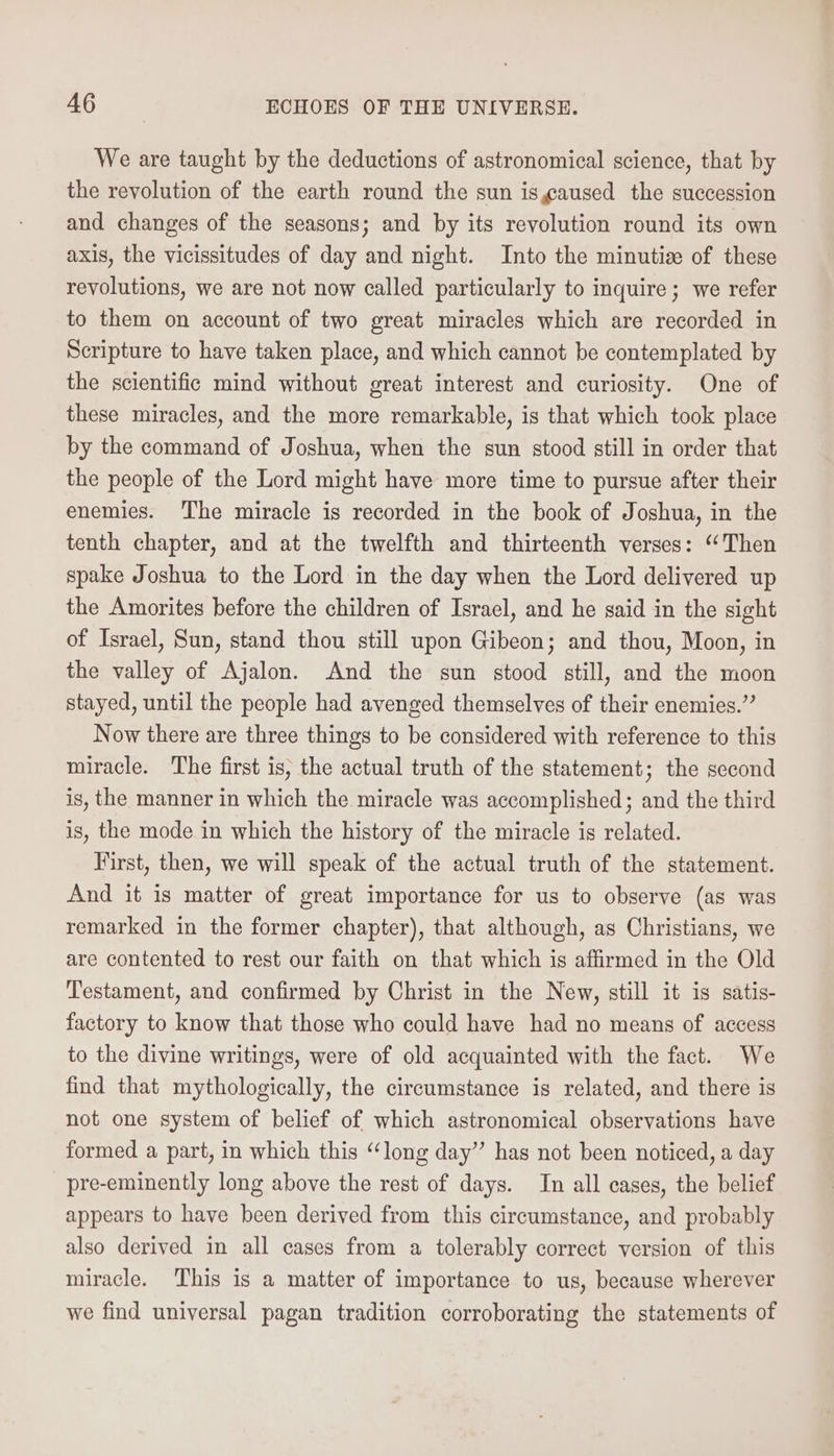 We are taught by the deductions of astronomical science, that by the revolution of the earth round the sun isgaused the succession and changes of the seasons; and by its revolution round its own axis, the vicissitudes of day and night. Into the minutia of these revolutions, we are not now called particularly to inquire; we refer to them on account of two great miracles which are recorded in Scripture to have taken place, and which cannot be contemplated by the scientific mind without great interest and curiosity. One of these miracles, and the more remarkable, is that which took place by the command of Joshua, when the sun stood still in order that the people of the Lord might have more time to pursue after their enemies. The miracle is recorded in the book of Joshua, in the tenth chapter, and at the twelfth and thirteenth verses: ‘‘Then spake Joshua to the Lord in the day when the Lord delivered up the Amorites before the children of Israel, and he said in the sight of Israel, Sun, stand thou still upon Gibeon; and thou, Moon, in the valley of Ajalon. And the sun stood still, and the moon stayed, until the people had avenged themselves of their enemies.” Now there are three things to be considered with reference to this miracle. The first is, the actual truth of the statement; the second is, the manner in which the miracle was accomplished; and the third is, the mode in which the history of the miracle is related. Virst, then, we will speak of the actual truth of the statement. And it is matter of great importance for us to observe (as was remarked in the former chapter), that although, as Christians, we are contented to rest our faith on that which is affirmed in the Old Testament, and confirmed by Christ in the New, still it is satis- factory to know that those who could have had no means of access to the divine writings, were of old acquainted with the fact. We find that mythologically, the circumstance is related, and there is not one system of belief of which astronomical observations have formed a part, in which this “long day” has not been noticed, a day pre-eminently long above the rest of days. In all cases, the belief appears to have been derived from this circumstance, and probably also derived in all cases from a tolerably correct version of this miracle. This is a matter of importance to us, because wherever we find universal pagan tradition corroborating the statements of