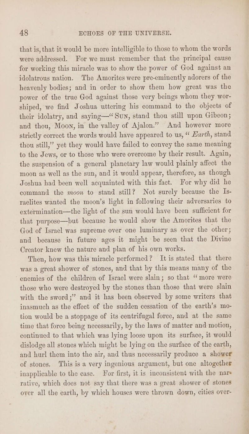 that is, that it would be more intelligible to those to whom the words were addressed. For we must remember that the principal cause for working this miracle was to show the power of God against an idolatrous nation. The Amorites were pre-eminently adorers of the heavenly bodies; and in order to show them how great was the power of the true God against those very beings whom they wor- shiped, we find Joshua uttering his command to the objects of their idolatry, and saying—“ Sun, stand thou still upon Gibeon; and thou, Moon, in the valley of Ajalon.” And however more strictly correct the words would have appeared to us, “ arth, stand thou still,” yet they would have failed to convey the same meaning to the Jews, or to those who were overcome by their result. Again, the suspension of a general planetary law would plainly affect the moon as well as the sun, and it would appear, therefore, as though Joshua had been well acquainted with this fact. For why did he command the moon to stand still? Not surely because the Is- raelites wanted the moon’s light in following their adversaries to extermination—the light of the sun would have been sufficient for that purpose—but because he would show the Amorites that the God of Israel was supreme over one luminary as over the other; and because in future ages it might be seen that the Divine Creator knew the nature and plan of his own works. Then, how was this miracle performed? It is stated that there was a great shower of stones, and that by this means many of the enemies of the children of Israel were slain; so that “‘ more were those who were destroyed by the stones than those that were slain with the sword;” and it has been observed by some writers that inasmuch as the effect of the sudden cessation of the earth’s mo- tion would be a stoppage of its centrifugal force, and at the same time that force being necessarily, by the laws of matter and motion, continued to that which was lying loose upon its surface, it would dislodge all stones which might be lying on the surface of the earth, and hurl them into the air, and thus necessarily produce a shower of stones. This is a very ingenious argument, but one altogether inapplicable to the case. For first, it is inconsistent with the nars rative, which does not say that there was a great shower of stones over all the earth, by which houses were thrown down, cities over-