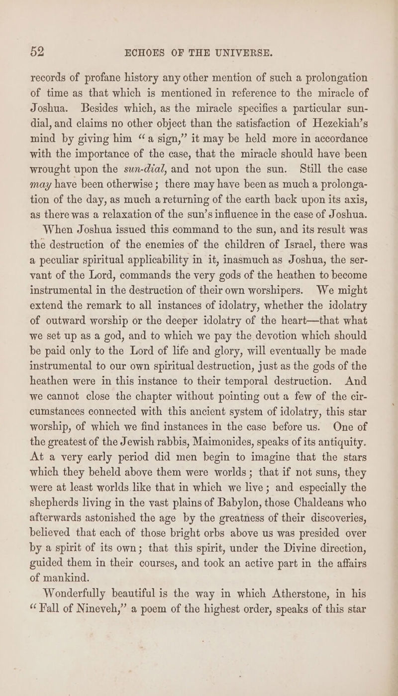 records of profane history any other mention of such a prolongation of time as that which is mentioned in reference to the miracle of Joshua. Besides which, as the miracle specifies a particular sun- dial, and claims no other object than the satisfaction of Hezekiah’s mind by giving him “a sign,” it may be held more in accordance with the importance of the case, that the miracle should have been wrought upon the swn-dial, and not upon the sun. Still the case may have been otherwise; there may have been as much a prolonga- tion of the day, as much a returning of the earth back upon its axis, as there was a relaxation of the sun’s influence in the case of Joshua. When Joshua issued this command to the sun, and its result was the destruction of the enemies of the children of Israel, there was a peculiar spiritual applicability in it, imasmuch as Joshua, the ser- vant of the Lord, commands the very gods of the heathen to become instrumental in the destruction of their own worshipers. We might extend the remark to all instances of idolatry, whether the idolatry of outward worship or the deeper idolatry of the heart—that what we set up as a god, and to which we pay the devotion which should be paid only to the Lord of life and glory, will eventually be made instrumental to our own spiritual destruction, just as the gods of the heathen were in this instance to their temporal destruction. And we cannot close the chapter without pointing out a few of the cir- cumstances connected with this ancient system of idolatry, this star worship, of which we find instances in the case before us. One of the greatest of the Jewish rabbis, Maimonides, speaks of its antiquity. At a very early period did men begin to imagine that the stars which they beheld above them were worlds; that if not suns, they were at least worlds like that in which we live; and especially the shepherds living in the vast plains of Babylon, those Chaldeans who afterwards astonished the age by the greatness of their discoveries, believed that each of those bright orbs above us was presided over by a spirit of its own; that this spirit, under the Divine direction, guided them in their courses, and took an active part in the affairs of mankind. Wonderfully beautiful is the way in which Atherstone, in his “Fall of Nineveh,” a poem of the highest order, speaks of this star