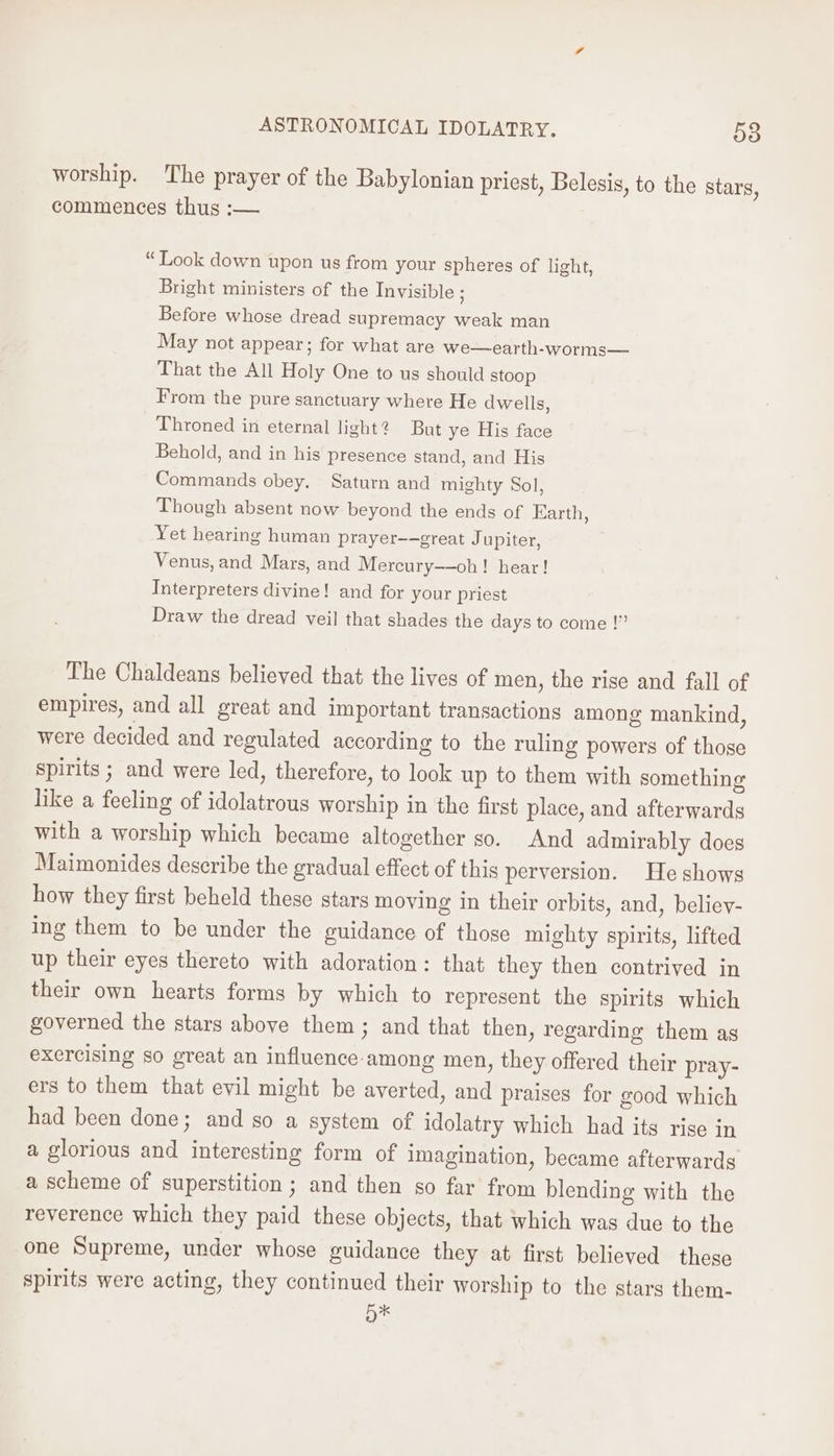 worship. The prayer of the Babylonian priest, Belesis, to the stars, commences thus :— “Look down upon us from your spheres of light, Bright ministers of the Invisible ; Before whose dread supremacy weak man May not appear; for what are we—earth-worms— That the All Holy One to us should stoop From the pure sanctuary where He dwells, Throned in eternal light? But ye His face Behold, and in his presence stand, and His Commands obey. Saturn and mighty Sol, Though absent now beyond the ends of Earth, Yet hearing human prayer-—great Jupiter, Venus, and Mars, and Mercury——oh! hear! Interpreters divine! and for your priest Draw the dread veil that shades the days to come !”” The Chaldeans believed that the lives of men, the rise and fall of empires, and all great and important transactions among mankind, were decided and regulated according to the ruling powers of those spirits ; and were led, therefore, to look up to them with something like a feeling of idolatrous worship in the first place, and afterwards with a worship which became altogether so. And admirably does Maimonides describe the gradual effect of this perversion. He shows how they first beheld these stars moving in their orbits, and, believ- ing them to be under the guidance of those mighty spirits, lifted up their eyes thereto with adoration: that they then contrived in their own hearts forms by which to represent the spirits which governed the stars above them ; and that then, regarding them as exercising so great an influence among men, they offered their pray- ers to them that evil might be averted, and praises for good which had been done; and so a system of idolatry which had its rise in a glorious and interesting form of imagination, became afterwards a scheme of superstition ; and then so far from blending with the reverence which they paid these objects, that which was due to the one Supreme, under whose guidance they at first believed these spirits were acting, they continued their worship to the stars them- Bk
