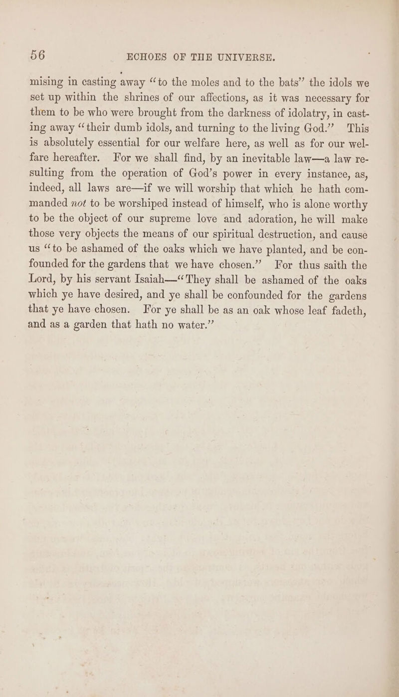 mising in casting away “to the moles and to the bats” the idols we set up within the shrines of our affections, as it was necessary for them to be who were brought from the darkness of idolatry, in cast- ing away “their dumb idols, and turning to the living God.” This is absolutely essential for our welfare here, as well as for our wel- fare hereafter. For we shall find, by an inevitable law—a law re- sulting from the operation of God’s power in every instance, as, indeed, all laws are—if we will worship that which he hath com- manded not to be worshiped instead of himself, who is alone worthy to be the object of our supreme love and adoration, he will make those very objects the means of our spiritual destruction, and cause us “to be ashamed of the oaks which we have planted, and be con- founded for the gardens that we have chosen.” For thus saith the Lord, by his servant Isaiah—“They shall be ashamed of the oaks which ye have desired, and ye shall be confounded for the gardens that ye have chosen. For ye shall be as an oak whose leaf fadeth, and as a garden that hath no water.”