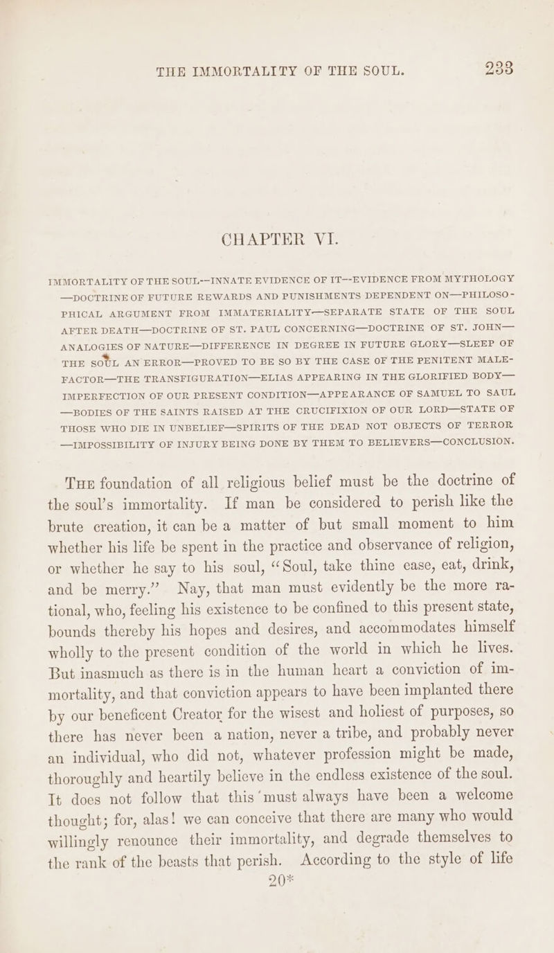 CHAPTER VI. IMMORTALITY OF THE SOUL--INNATE EVIDENCE OF IT--EVIDENCE FROM MYTHOLOGY —DOCTRINE OF FUTURE REWARDS AND PUNISHMENTS DEPENDENT ON—PHILOSO- PHICAL ARGUMENT FROM IMMATERIALITY—SEPARATE STATE OF THE SOUL AFTER DEATH—DOCTRINE OF ST. PAUL CONCERNING—DOCTRINE OF ST. JOHN— ANALOGIES OF NATURE—DIFFERENCE IN DEGREE IN FUTURE GLORY—SLEEP OF THE SOUL AN ERROR—PROVED TO BE SO BY THE CASE OF THE PENITENT MALE- FACTOR—THE TRANSFIGURATION—ELIAS APPEARING IN THE GLORIFIED BODY — IMPERFECTION OF OUR PRESENT CONDITION—APPEARANCE OF SAMUEL TO SAUL —BODIES OF THE SAINTS RAISED AT THE CRUCIFIXION OF OUR LORD—STATE OF THOSE WHO DIE IN UNBELIEF—SPIRITS OF THE DEAD NOT OBJECTS OF TERROR —IMPOSSIBILITY OF INJURY BEING DONE BY THEM TO BELIEVERS—CONCLUSION. Tue foundation of all religious belief must be the doctrine of the soul’s immortality. If man be considered to perish like the brute creation, it can be a matter of but small moment to him whether his life be spent in the practice and observance of religion, or whether he say to his soul, “Soul, take thine ease, eat, drink, and be merry.” Nay, that man must evidently be the more ra- tional, who, feeling his existence to be confined to this present state, bounds thereby his hopes and desires, and accommodates himself wholly to the present condition of the world in which he lives. But inasmuch as there is in the human heart a conviction of im- mortality, and that conviction appears to have been implanted there by our beneficent Creator for the wisest and holiest of purposes, so there has never been a nation, never a tribe, and probably never an individual, who did not, whatever profession might be made, thoroughly and heartily believe in the endless existence of the soul. It does not follow that this ‘must always have been a welcome thought; for, alas! we can conceive that there are many who would willingly renounce their immortality, and degrade themselves to the rank of the beasts that perish. According to the style of life zO*
