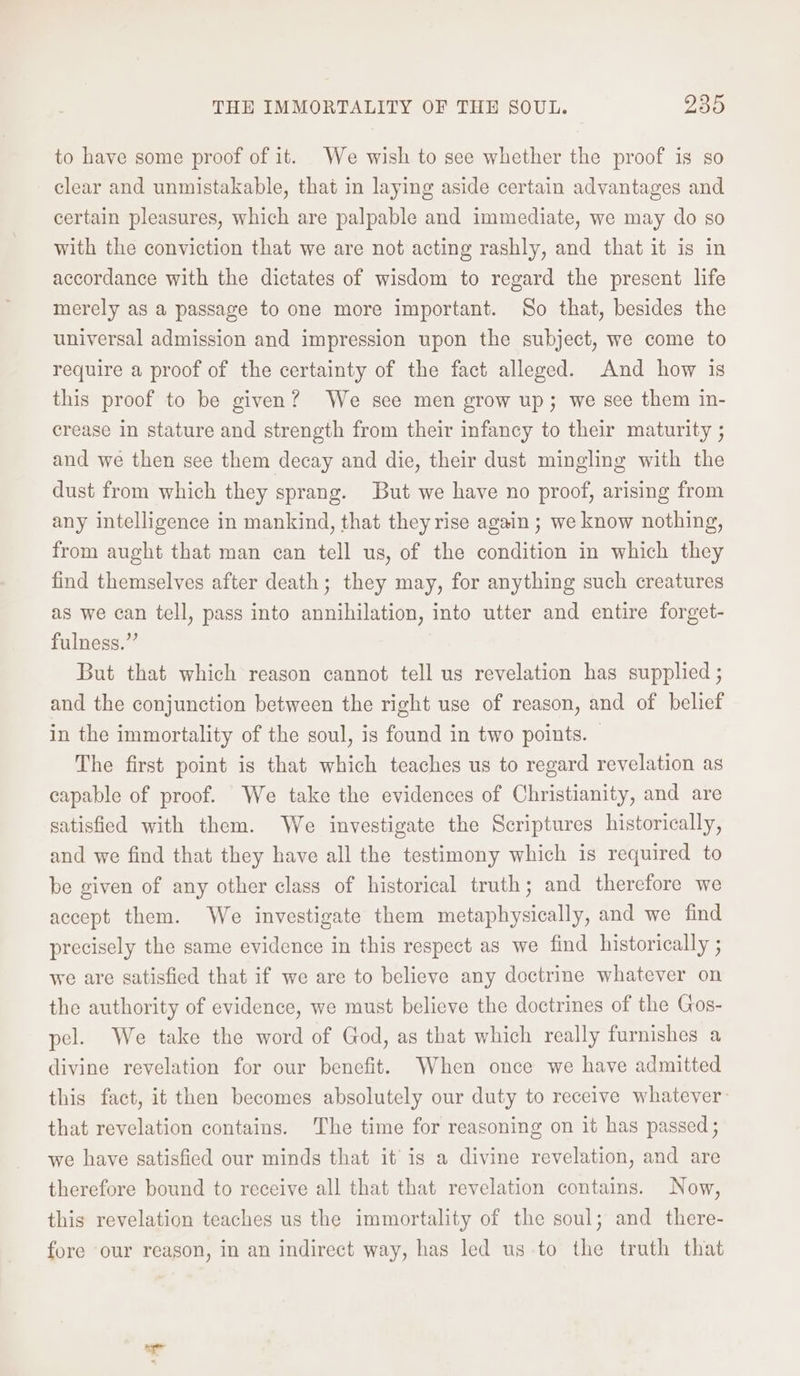 to have some proof of it. We wish to see whether the proof is so clear and unmistakable, that in laying aside certain advantages and certain pleasures, which are palpable and immediate, we may do so with the conviction that we are not acting rashly, and that it is in accordance with the dictates of wisdom to regard the present life merely as a passage to one more important. So that, besides the universal admission and impression upon the subject, we come to require a proof of the certainty of the fact alleged. And how is this proof to be given? We see men grow up; we see them in- crease in stature and strength from their infancy to their maturity ; and we then see them decay and die, their dust mingling with the dust from which they sprang. But we have no proof, arising from any intelligence in mankind, that they rise again ; we know nothing, from aught that man can tell us, of the condition in which they find themselves after death; they may, for anything such creatures as we can tell, pass into annihilation, into utter and entire forget- fulness.” But that which reason cannot tell us revelation has supplied ; and the conjunction between the right use of reason, and of belief in the immortality of the soul, is found in two points. — The first point is that which teaches us to regard revelation as capable of proof. We take the evidences of Christianity, and are satisfied with them. We investigate the Scriptures historically, and we find that they have all the testimony which is required to be given of any other class of historical truth; and therefore we accept them. We investigate them metaphysically, and we find precisely the same evidence in this respect as we find historically ; we are satisfied that if we are to believe any doctrine whatever on the authority of evidence, we must believe the doctrines of the Gos- pel. We take the word of God, as that which really furnishes a divine revelation for our benefit. When once we have admitted this fact, it then becomes absolutely our duty to receive whatever: that revelation contains. The time for reasoning on it has passed ; we have satisfied our minds that it’ is a divine revelation, and are therefore bound to receive all that that revelation contains. Now, this revelation teaches us the immortality of the soul; and there- fore our reason, in an indirect way, has led us.to the truth that