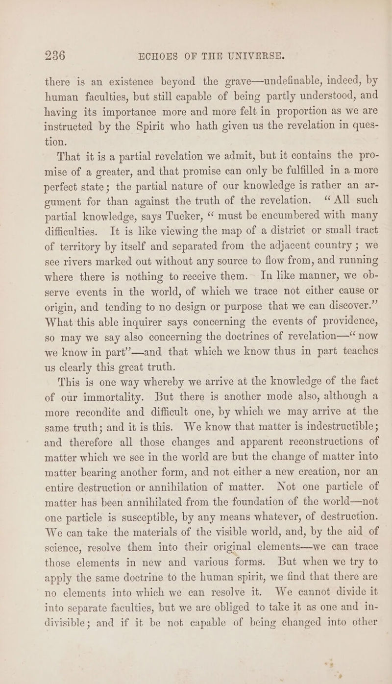 there is an existence beyond the grave—undefinable, indeed, by human faculties, but still capable of being partly understood, and having its importance more and more felt in proportion as we are instructed by the Spirit who hath given us the revelation in ques- tion. That it is a partial revelation we admit, but it contains the pro- mise of a greater, and that promise can only be fulfilled in a more perfect state; the partial nature of our knowledge is rather an ar- gument for than against the truth of the revelation. “All such partial knowledge, says Tucker, “‘ must be encumbered with many difficulties. It is like viewing the map of a district or small tract of territory by itself and separated from the adjacent country ; we see rivers marked out without any source to flow from, and running where there is nothing to receive them. In like manner, we ob- serve events in the world, of which we trace not either cause or origin, and tending to no design or purpose that we can discover.” What this able inquirer says concerning the events of providence, so may we say also concerning the doctrines of revelation—“ now we know in part”—and that which we know thus in part teaches us clearly this great truth. This is one way whereby we arrive at the knowledge of the fact of our immortality. But there is another mode also, although a more recondite and difficult one, by which we may arrive at the same truth; and it is this. We know that matter is indestructible ; and therefore all those changes and apparent reconstructions of matter which we see in the world are but the change of matter into matter bearing another form, and not either a new creation, nor an entire destruction or annihilation of matter. Not one particle of matter has been annihilated from the foundation of the world—not one particle is susceptible, by any means whatever, of destruction. We can take the materials of the visible world, and, by the aid of science, resolve them into their original elements—we can trace those elements in new and various forms. But when we try to apply the same doctrine to the human spirit, we find that there are no elements into which we can resolve it. We cannot divide it into separate faculties, but we are obliged to take it as one and in- divisible; and if it be not capable of being changed into other