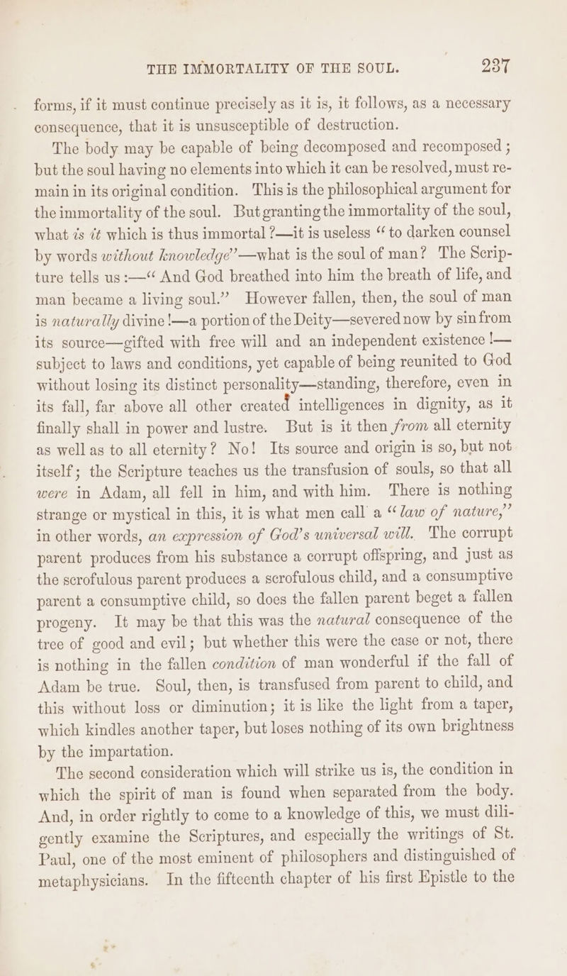 forms, if it must continue precisely as it is, it follows, as a necessary consequence, that it is unsusceptible of destruction. The body may be capable of being decomposed and recomposed ; but the soul haying no elements into which it can be resolved, must re- main in its original condition. This is the philosophical argument for the immortality of the soul. But granting the immortality of the soul, what is 7¢ which is thus immortal ?—it is useless “to darken counsel by words without knowledge”—what is the soul of man? The Scrip- ture tells us:—“ And God breathed into him the breath of life, and man became a living soul.” However fallen, then, the soul of man is naturally divine !—a portion of the Deity—severed now by sinfrom its source—gifted with free will and an independent existence !— subject to laws and conditions, yet capable of being reunited to God without losing its distinct personality—standing, therefore, even in its fall, far above all other created intelligences in dignity, as it finally shall in power and lustre. But is it then from all eternity as well as to all eternity? No! Its source and origin is so, but not itself; the Scripture teaches us the transfusion of souls, so that all were in Adam, all fell in him, and with him. There is nothing strange or mystical in this, it is what men call a “law of nature,” in other words, an expression of God’s universal will. The corrupt parent produces from his substance a corrupt offspring, and just as the scrofulous parent produces a scrofulous child, and a consumptive parent a consumptive child, so does the fallen parent beget a fallen progeny. It may be that this was the natwra/ consequence of the tree of good and evil; but whether this were the case or not, there is nothing in the fallen condition of man wonderful if the fall of Adam be true. Soul, then, is transfused from parent to child, and this without loss or diminution; it is like the light from a taper, which kindles another taper, but loses nothing of its own brightness by the impartation. The second consideration which will strike us is, the condition in which the spirit of man is found when separated from the body. And, in order rightly to come to a knowledge of this, we must dili- gently examine the Scriptures, and especially the writings of St. Paul, one of the most eminent of philosophers and distinguished of metaphysicians. In the fifteenth chapter of his first Hpistle to the