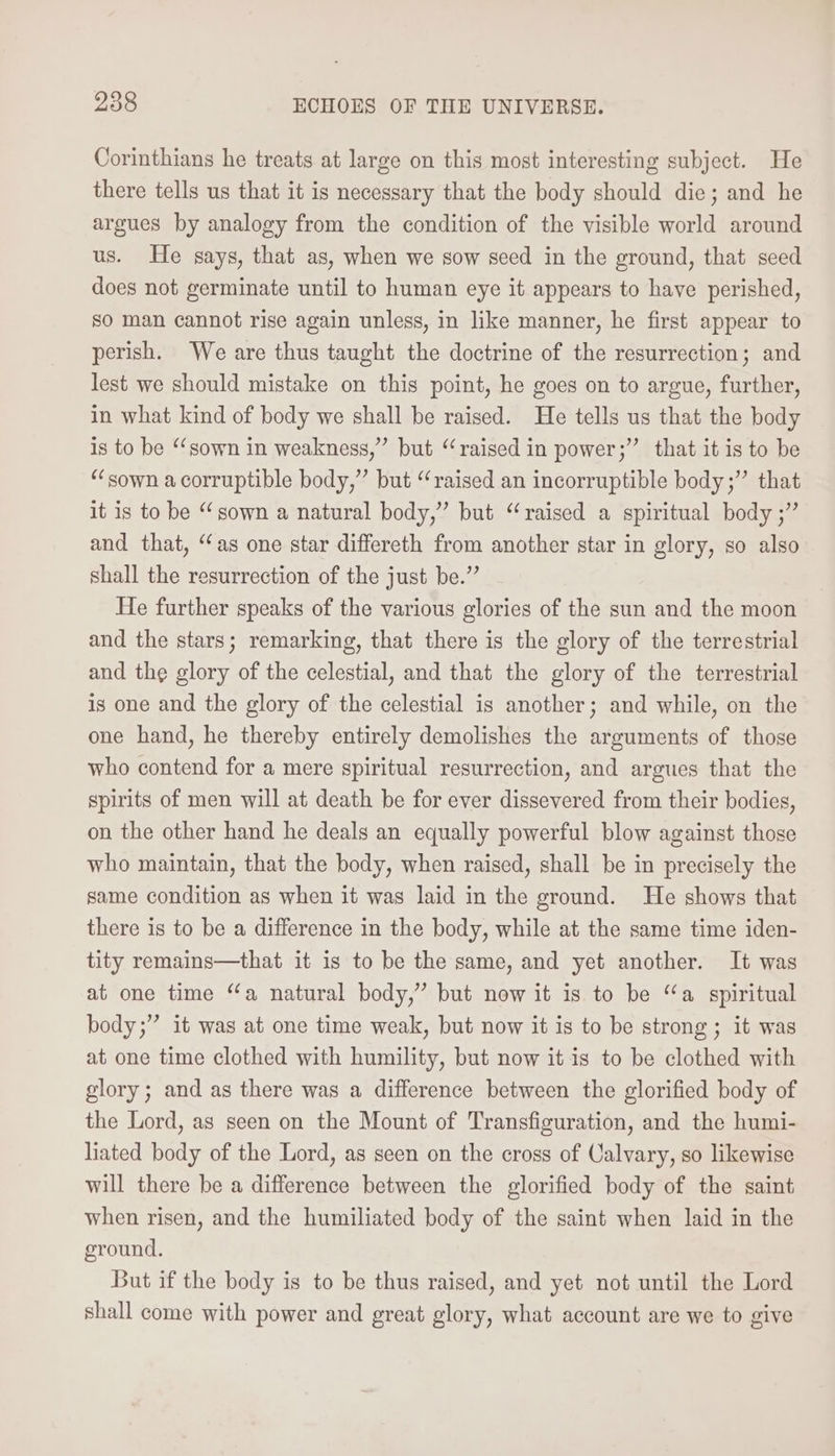 Corinthians he treats at large on this most interesting subject. He there tells us that it is necessary that the body should die; and he argues by analogy from the condition of the visible world around us. He says, that as, when we sow seed in the ground, that seed does not germinate until to human eye it appears to have perished, so man cannot rise again unless, in like manner, he first appear to perish. We are thus taught the doctrine of the resurrection; and lest we should mistake on this point, he goes on to argue, further, in what kind of body we shall be raised. He tells us that the body is to be ‘sown in weakness,” but “raised in power;” that it is to be “sown a corruptible body,” but “raised an incorruptible body;” that it is to be “ sown a natural body,” but “raised a spiritual body ;” and that, “as one star differeth from another star in glory, so also shall the resurrection of the just be.” He further speaks of the various glories of the sun and the moon and the stars; remarking, that there is the glory of the terrestrial and the glory of the celestial, and that the glory of the terrestrial is one and the glory of the celestial is another; and while, on the one hand, he thereby entirely demolishes the arguments of those who contend for a mere spiritual resurrection, and argues that the spirits of men will at death be for ever dissevered from their bodies, on the other hand he deals an equally powerful blow against those who maintain, that the body, when raised, shall be in precisely the same condition as when it was laid in the ground. He shows that there is to be a difference in the body, while at the same time iden- tity remains—that it is to be the same, and yet another. It was at one time ‘a natural body,” but now it is to be “a spiritual body;” it was at one time weak, but now it is to be strong; it was at one time clothed with humility, but now itis to be clothed with glory; and as there was a difference between the glorified body of the Lord, as seen on the Mount of Transfiguration, and the humi- liated body of the Lord, as seen on the cross of Calvary, so likewise will there be a difference between the glorified body of the saint when risen, and the humiliated body of the saint when laid in the ground. But if the body is to be thus raised, and yet not until the Lord shall come with power and great glory, what account are we to give