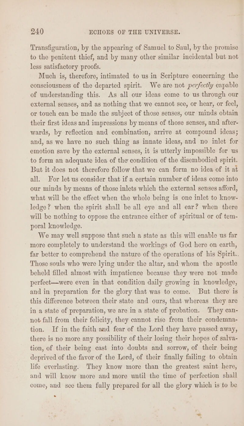 Transfiguration, by the appearing of Samuel to Saul, by the promise to the penitent thief, and by many other similar incidental but not less satisfactory proofs. Much is, therefore, intimated to us in Scripture concerning the consciousness of the departed spirit. We are not perfectly capable of understanding this. As all our ideas come to us through our external senses, and as nothing that we cannot see, or hear, or feel, or touch can be made the subject of those senses, our minds obtain their first ideas and impressions by means of those senses, and after- wards, by reflection and combination, arrive at compound ideas; and, as we have no such thing as innate ideas, and no inlet for emotion save by the external senses, it is utterly impossible for us to form an adequate idea of the condition of the disembodied spirit. But it does not therefore follow that we can form no idea of it at all. For let us consider that if a certain number of ideas come into our minds by means of those inlets which the external senses afford, what will be the effect when the whole being is one inlet to know- ledge? when the spirit shall be all eye and all ear? when there will be nothing to oppose the entrance either of spiritual or of tem- poral knowledge. We may well suppose that such a state as this will enable us far more completely to understand the workings of God here on earth, far better to comprehend the nature of the operations of his Spirit.. Those souls who were lying under the altar, and whom the apostle beheld filled almost with impatience because they were not made perfect—were even in that condition daily growing in knowledge, and in preparation for the glory that was to come. But there’ is this difference between their state and ours, that whereas they are in a state of preparation, we are in a state of probation. They can- not fall from their felicity, they cannot rise from their condemna- tion. If in the faith and fear of the Lord they have passed away, there is no more any possibility of their losing their hopes of salva- tion, of their being cast into doubts and sorrow, of their being deprived of the favor of the Lord, of their finally failing to obtain life everlasting. They know more than the greatest saint here, and will know more and more until the time of perfection shall come, and see them fully prepared for all the glory which is to be