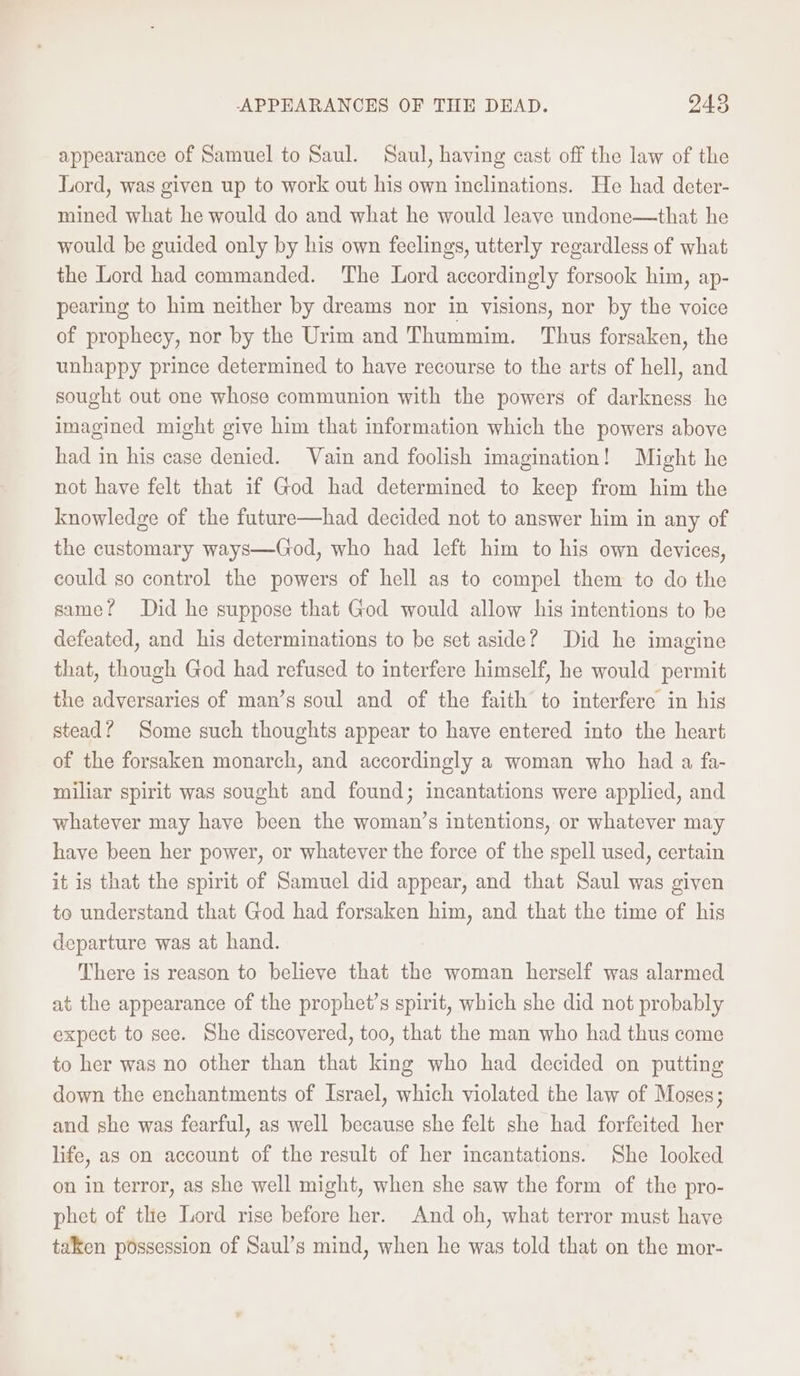 appearance of Samuel to Saul. Saul, having cast off the law of the Lord, was given up to work out his own inclinations. He had deter- mined what he would do and what he would leave undone—that he would be guided only by his own feelings, utterly regardless of what the Lord had commanded. The Lord accordingly forsook him, ap- pearing to him neither by dreams nor in visions, nor by the voice of prophecy, nor by the Urim and Thummim. ‘Thus forsaken, the unhappy prince determined to have recourse to the arts of hell, and sought out one whose communion with the powers of darkness he imagined might give him that information which the powers above had in his case denied. Vain and foolish imagination! Might he not have felt that if God had determined to keep from him the knowledge of the future—had decided not to answer him in any of the customary ways—God, who had left him to his own devices, could so control the powers of hell as to compel them to do the same? Did he suppose that God would allow his intentions to be defeated, and his determinations to be set aside? Did he imagine that, though God had refused to interfere himself, he would permit the adversaries of man’s soul and of the faith to interfere in his stead? Some such thoughts appear to have entered into the heart of the forsaken monarch, and accordingly a woman who had a fa- miliar spirit was sought and found; incantations were applied, and whatever may have been the woman’s intentions, or whatever may have been her power, or whatever the force of the spell used, certain it is that the spirit of Samuel did appear, and that Saul was given to understand that God had forsaken him, and that the time of his departure was at hand. There is reason to believe that the woman herself was alarmed at the appearance of the prophet’s spirit, which she did not probably expect to see. She discovered, too, that the man who had thus come to her was no other than that king who had decided on putting down the enchantments of Israel, which violated the law of Moses; and she was fearful, as well because she felt she had forfeited her life, as on account of the result of her incantations. She looked on in terror, as she well might, when she saw the form of the pro- phet of the Lord rise before her. And oh, what terror must have taken possession of Saul’s mind, when he was told that on the mor-