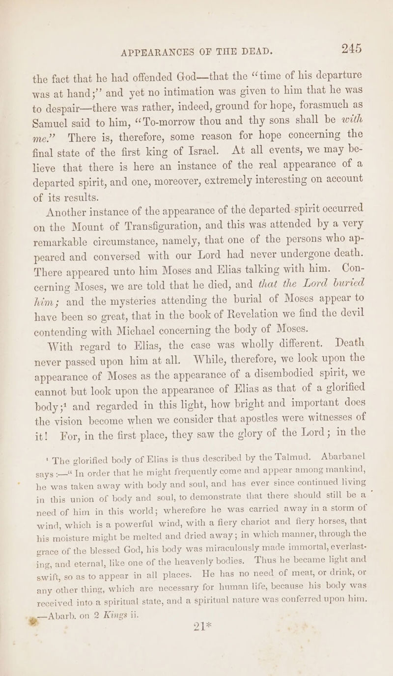 the fact that he had offended God—that the “time of his departure was at hand;’”’ and yet no intimation was given to him that he was to despair—there was rather, indeed, ground for hope, forasmuch as Samuel said to him, “To-morrow thou and thy sons shall be with me.’ There is, therefore, some reason for hope concerning the final state of the first king of Israel. At all events, we may be- lieve that there is here an instance of the real appearance of a departed spirit, and one, moreover, extremely interesting on account of its results. Another instance of the appearance of the departed spirit occurred. on the Mount of Transfiguration, and this was attended by a very remarkable circumstance, namely, that one of the persons who ap- peared and conyersed with our Lord had never undergone death. There appeared unto him Moses and Elias talking with him. Con- cerning Moses, we are told that he died, and that the Lord buried him; and the mysteries attending the burial of Moses appear to have been so great, that in the book of Revelation we find the devil contending with Michael concerning the body of Moses. With regard to Elias, the case was wholly different. Death never passed upon him at all. While, therefore, we look upon the appearance of Moses as the appearance of a disembodied spirit, we cannot but look upon the appearance of Elias as that of a glorified body;? and regarded in this light, how bright and important does the vision become when we consider that apostles were witnesses of it! For, in the first place, they saw the glory of the Lord; in the ' The glorified body of Elias is thus described by the Talmud. Abarbanel says -—“ In order that he might frequently come and appear among mankind, he was taken away with body and soul, and has ever since continued living in this union of body and soul, to demonstrate that there should still be a ° need of him in this world; wherefore he was carried away in a storm of wind, which is a powerful wind, with a fiery chariot and fiery horses, that his moisture might be melted and dried away ; in which manner, through the grace of the blessed God, his body was miraculously made immortal, everlast- ing, and eternal, like one of the heavenly bodies. Thus he became light and swift, so as to appear in all places. He has no need of meat, or drink, or any other thing, which are necessary for human life, because his body was received into a spiritual state, and a spiritual nature was conferred upon him. | 21%