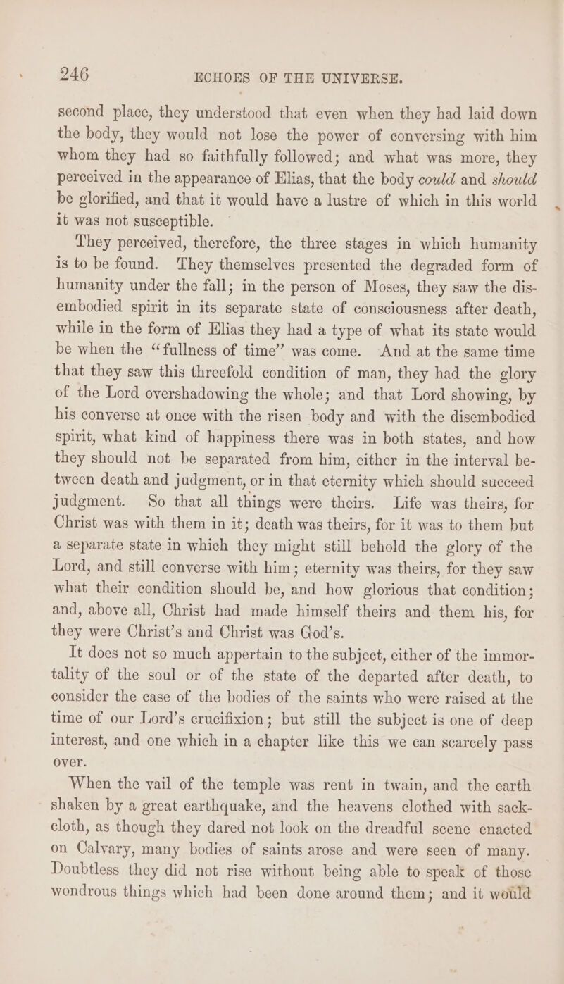 second place, they understood that even when they had laid down the body, they would not lose the power of conversing with him whom they had so faithfully followed; and what was more, they perceived in the appearance of Hlias, that the body could and should be glorified, and that it would have a lustre of which in this world it was not susceptible. They perceived, therefore, the three stages in which humanity is to be found. They themselves presented the degraded form of humanity under the fall; in the person of Moses, they saw the dis- embodied spirit in its separate state of consciousness after death, while in the form of Elias they had a type of what its state would be when the “fullness of time” was come. And at the same time that they saw this threefold condition of man, they had the glory of the Lord overshadowing the whole; and that Lord showing, by his converse at once with the risen body and with the disembodied spirit, what kind of happiness there was in both states, and how they should not be separated from him, either in the interval be- tween death and judgment, or in that eternity which should succeed judgment. So that all things were theirs. Life was theirs, for Christ was with them in it; death was theirs, for it was to them but a separate state in which they might still behold the glory of the Lord, and still converse with him; eternity was theirs, for they saw what their condition should be, and how glorious that condition; and, above all, Christ had made himself theirs and them his, for they were Christ’s and Christ was God’s. Tt does not so much appertain to the subject, either of the immor- tality of the soul or of the state of the departed after death, to consider the case of the bodies of the saints who were raised at the time of our Lord’s crucifixion; but still the subject is one of deep interest, and one which in a chapter like this we can scarcely pass over. When the vail of the temple was rent in twain, and the earth shaken by a great earthquake, and the heavens clothed with sack- cloth, as though they dared not look on the dreadful scene enacted on Calvary, many bodies of saints arose and were seen of many. Doubtless they did not rise without being able to speak of those wondrous things which had been done around them; and it would