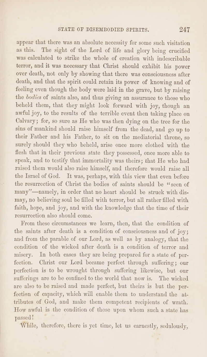 STATE OF DISEMBODIED SPIRITS. QAT appear that there was an absolute necessity for some such visitation as this. The sight of the Lord of life and glory being crucified was calculated to strike the whole of creation with indescribable terror, and it was necessary that Christ should exhibit his power over death, not only by showing that there was consciousness after death, and that the spirit could retain its power of knowing and of feeling even though the body were laid in the grave, but by raising the bodies of saints also, and thus giving an assurance to those who beheld them, that they might look forward with joy, though an awful joy, to the results of the terrible event then taking place on Calvary; for, so sure as He who was then dying on the tree for the sins of mankind should raise himself from the dead, and go up to their Father and his Father, to sit on the mediatorial throne, so surely should they who beheld, arise once more clothed with the flesh that in their previous state they possessed, once more able to speak, and to testify that immortality was theirs; that He who had raised them would also raise himself, and therefore would raise all the Israel of God. It was, perhaps, with this view that even before the resurrection of Christ the bodies of saints should be “seen of many’ —namely, in order that no heart should be struck with dis- may, no believing soul be filled with terror, but all rather filled with faith, hope, and joy, and with the knowledge that the time of their resurrection also should come. Irom these circumstances we learn, then, that the condition of the saints after death is a condition of consciousness and of joy; and from the parable of our Lord, as well as by analogy, that the condition of the wicked after death is a condition of terror and misery. In both cases they are being prepared for a state of. per- fection. Christ our Lord became perfect through suffering; our perfection is to be wrought through suffering likewise, but our sufferings are to be confined to the world that now is. The wicked are also to be raised and made perfect, but theirs is but the per- fection of capacity, which will enable them to understand the at- tributes of God, and make them competent recipients of wrath. How awful is the condition of those upon whom such a state has passed ! While, therefore, there is yet time, let us earnestly, sedulously,