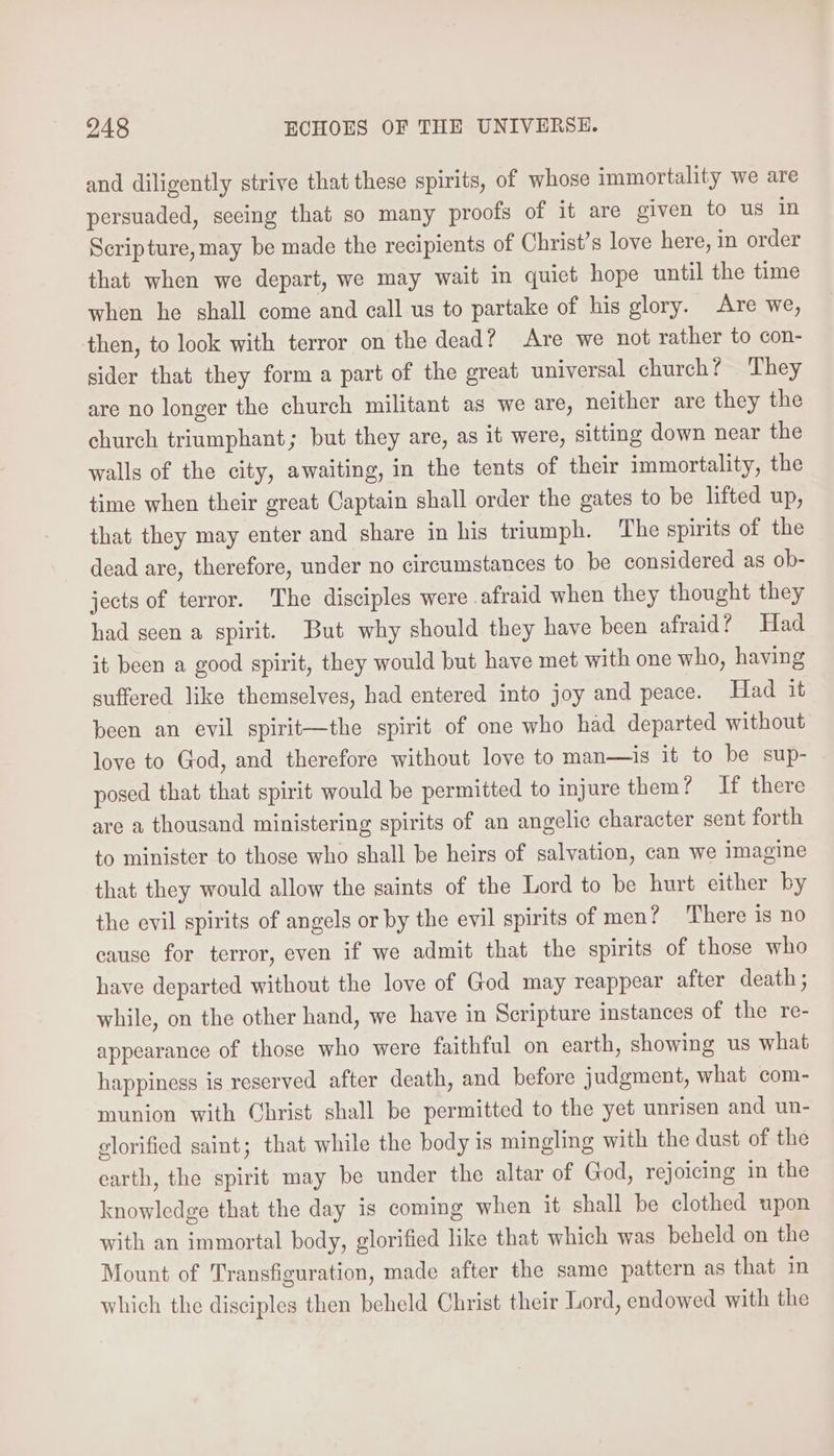 and diligently strive that these spirits, of whose immortality we are persuaded, seeing that so many proofs of it are given to us in Scripture, may be made the recipients of Christ’s love here, in order that when we depart, we may wait in quiet hope until the time when he shall come and call us to partake of his glory. Are we, then, to look with terror on the dead? Are we not rather to con- sider that they form a part of the great universal church? They are no longer the church militant as we are, neither are they the church triumphant; but they are, as it were, sitting down near the walls of the city, awaiting, in the tents of their immortality, the time when their great Captain shall order the gates to be lifted up, that they may enter and share in his triumph. The spirits of the dead are, therefore, under no circumstances to be considered as ob- jects of terror. The disciples were afraid when they thought they had seen a spirit. But why should they have been afraid? Had it been a good spirit, they would but have met with one who, having suffered like themselves, had entered into joy and peace. Had it been an evil spirit—the spirit of one who had departed without love to God, and therefore without love to man—is it to be sup- posed that that spirit would be permitted to injure them? If there are a thousand ministering spirits of an angelic character sent forth to minister to those who shall be heirs of salvation, can we imagine that they would allow the saints of the Lord to be hurt either by the evil spirits of angels or by the evil spirits of men? There is no cause for terror, even if we admit that the spirits of those who have departed without the love of God may reappear after death; while, on the other hand, we have in Scripture instances of the re- appearance of those who were faithful on earth, showing us what happiness is reserved after death, and before judgment, what com- munion with Christ shall be permitted to the yet unrisen and un- glorified saint; that while the body is mingling with the dust of the earth, the spirit may be under the altar of God, rejoicing in the knowledge that the day is coming when it shall be clothed upon with an immortal body, glorified like that which was beheld on the Mount of Transfiguration, made after the same pattern as that in which the disciples then beheld Christ their Lord, endowed with the