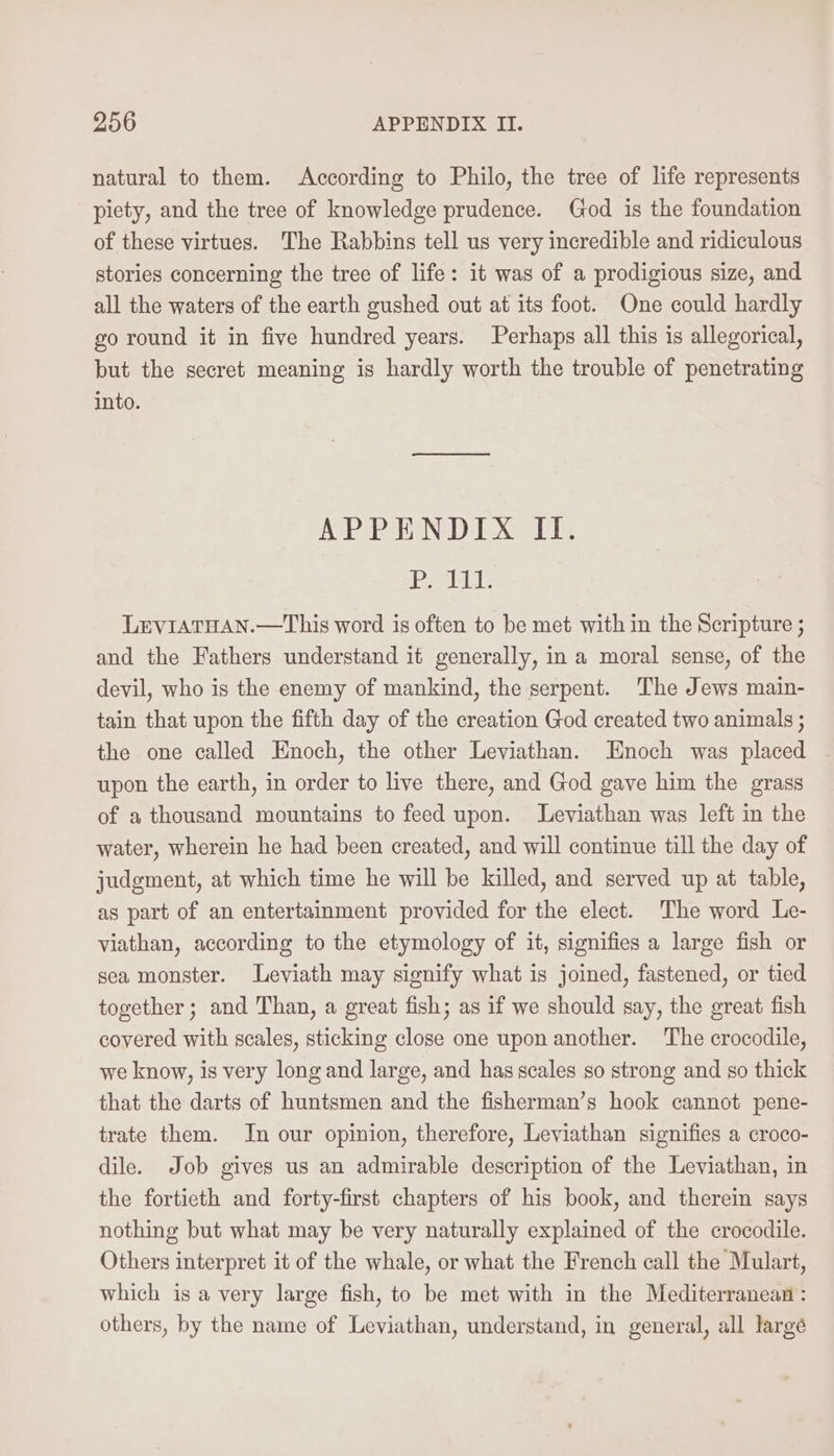 natural to them. According to Philo, the tree of life represents piety, and the tree of knowledge prudence. God is the foundation of these virtues. The Rabbins tell us very incredible and ridiculous stories concerning the tree of life: it was of a prodigious size, and all the waters of the earth gushed out at its foot. One could hardly go round it in five hundred years. Perhaps all this is allegorical, but the secret meaning is hardly worth the trouble of penetrating into. APPENDIX II. 1 Een CK IE LEVIATHAN.—This word is often to be met with in the Scripture ; and the Fathers understand it generally, in a moral sense, of the devil, who is the enemy of mankind, the serpent. The Jews main- tain that upon the fifth day of the creation God created two animals ; the one called Enoch, the other Leviathan. Enoch was placed upon the earth, in order to live there, and God gave him the grass of a thousand mountains to feed upon. Leviathan was left in the water, wherein he had been created, and will continue till the day of judgment, at which time he will be killed, and served up at table, as part of an entertaiment provided for the elect. The word Le- viathan, according to the etymology of it, signifies a large fish or sea monster. Leviath may signify what is joined, fastened, or tied together ; and Than, a great fish; as if we should say, the great fish covered with scales, sticking close one upon another. The crocodile, we know, is very long and large, and has scales so strong and so thick that the darts of huntsmen and the fisherman’s hook cannot pene- trate them. In our opinion, therefore, Leviathan signifies a croco- dile. Job gives us an admirable description of the Leviathan, in the fortieth and forty-first chapters of his book, and therein says nothing but what may be very naturally explained of the crocodile. Others interpret it of the whale, or what the French call the Mulart, which is a very large fish, to be met with in the Mediterranean : others, by the name of Leviathan, understand, in general, all large