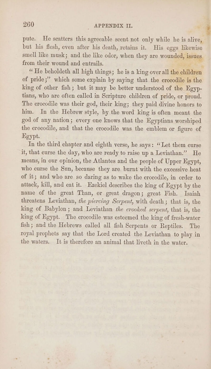 pute. He scatters this agreeable scent not only while he is alive, but his flesh, even after his death, retains it. His eggs likewise smell like musk; and the like odor, when they are wounded, issues. from their ice and entrails. . “He beholdeth all high things; he is a king over all the deen of pride ;” which some explain by saying that the crocodile is the king of other fish ; but it may be better understood of the Egyp- tians, who are often called in Scripture children of pride, or proud. The crocodile was their god, their king; they paid divine honors to him. In the Hebrew style, by the word king is often meant the god of any nation; every one knows that the Egyptians worshiped the crocodile, and that the crocodile was the emblem or figure of Kgypt. In the third chapter and eighth verse, he says: ‘Let them curse it, that curse the day, who are ready to raise up a Leviathan.” He means, in our opinion, the Atlantes and the people of Upper Egypt, who curse the Sun, because they are. burnt with the excessive heat of it; and who are so daring as to wake the crocodile, in order to attack, kill, and eat it. Ezekiel describes the king of Egypt by the name of the great Than, or. great dragon; great Fish. Isaiah threatens Leviathan, the piercing Serpent, with death; that is, the king of Babylon; and Leviathan the crooked serpent, that is, the king of Egypt. The crocodile was esteemed the king of fresh-water fish ; and the Hebrews called all fish Serpents or Reptiles. The royal prophets say that the Lord created the Leviathan to play in the waters. It is therefore an animal that liveth in the water.