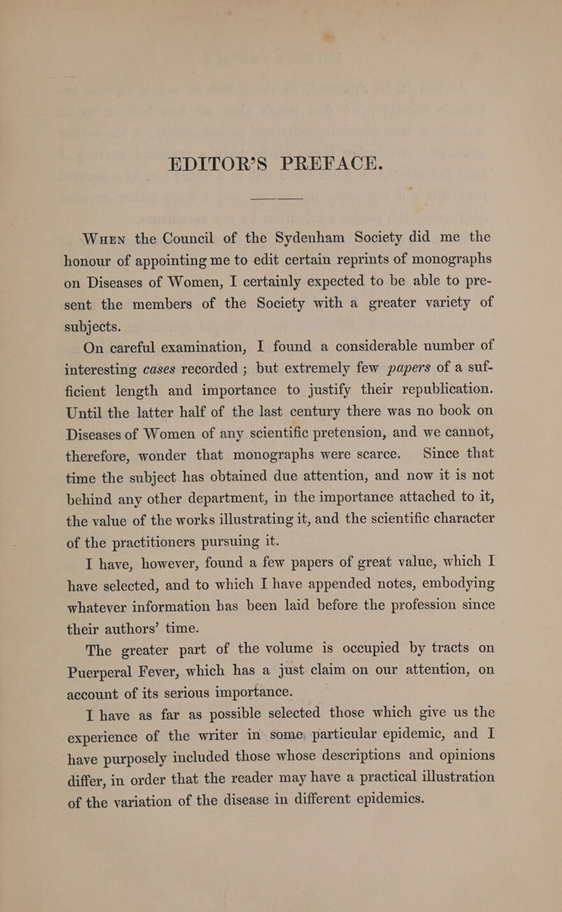 EDITOR’S PREFACE. Wuen the Council of the Sydenham Society did me the honour of appointing me to edit certain reprints of monographs on Diseases of Women, I certainly expected to be able to pre- sent the members of the Society with a greater variety of subjects. On careful examination, I found a considerable number of interesting cases recorded ; but extremely few papers of a sut- ficient length and importance to justify their republication. Until the latter half of the last century there was no book on Diseases of Women of any scientific pretension, and we cannot, therefore, wonder that monographs were scarce. Since that time the subject has obtained due attention, and now it is not behind any other department, in the importance attached to it, the value of the works illustrating it, and the scientific character of the practitioners pursuing it. I have, however, found a few papers of great value, which I have selected, and to which I have appended notes, embodying whatever information has been laid before the profession since their authors’ time. The greater part of the volume is occupied by tracts on Puerperal Fever, which has a just claim on our attention, on account of its serious importance. I have as far as possible selected those which give us the experience of the writer in some: particular epidemic, and I have purposely included those whose descriptions and opinions differ, in order that the reader may have a practical illustration of the variation of the disease in different epidemics.