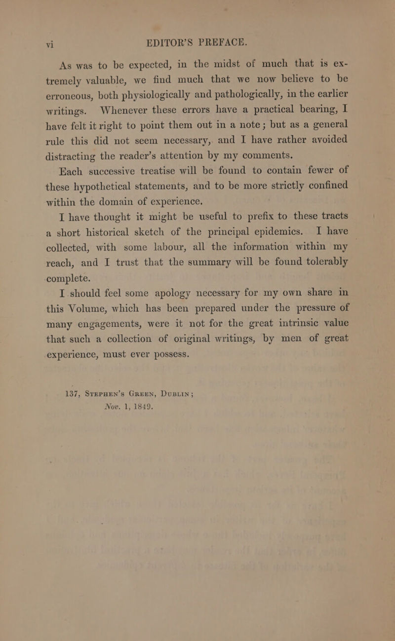 As was to be expected, in the midst of much that is ex- tremely valuable, we find much that we now believe to be erroneous, both physiologically and pathologically, in the earlier writings. Whenever these errors have a practical bearing, | have felt it right to point them out in a note; but as a general rule this did not seem necessary,. and I have rather avoided distracting the reader’s attention by my comments. Each successive treatise will be found to contain fewer of these hypothetical statements, and to be more strictly confined within the domain of experience. I have thought it might be useful to prefix to these tracts a short historical sketch of the principal epidemics. I have collected, with some labour, all the information within my reach, and I trust that the summary will be found tolerably complete. I should feel some apology necessary for my own share in this Volume, which has been prepared under the pressure of many engagements, were it not for the great intrinsic value that such a collection of original writings, by men of great experience, must ever possess. 137, STEPHEN’s GREEN, DvuBLIN; Nov. 1, 1849.