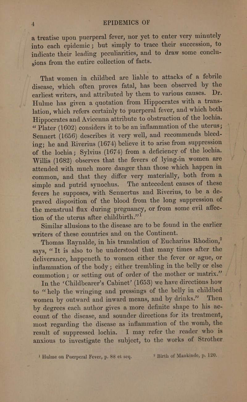 a treatise upon puerperal fever, nor yet to enter very minutely into each epidemic; but simply to trace their succession, to indicate their leading peculiarities, and to draw some conclu- sions from the entire collection of facts. That women in childbed are liable to attacks of a febrile disease, which often proves fatal, has been observed by the earliest writers, and attributed by them to various causes. Dr. Hulme has given a quotation from Hippocrates with a trans- lation, which refers certainly to puerperal fever, and which both Hippocrates and Avicenna attribute to obstruction of the lochia. “ Plater (1602) considers it to be an inflammation of the uterus; Sennert (1656) describes it very well, and recommends bleed- ing; he and Riverius (1674) believe it to arise from suppression of the lochia; Sylvius (1674) from a deficiency of the lochia. Willis (1682) observes that the fevers of lying-in women are attended with much more danger than those which happen in common, and that they differ very materially, both from a simple and putrid synochus. The antecedent causes of these fevers he supposes, with Sennertus and Riverius, to be a de- praved disposition of the blood from the long suppression of the menstrual flux during pregnancy, or from some evil affec- tion of the uterus after childbirth.” * Similar allusions to the disease are to be found in the earlier writers of these countries and on the Continent. Thomas Raynalde, in his translation of Eucharius Rhodion,” says, “It is also to be understood that many times after the deliverance, happeneth to women either the fever or ague, or inflammation of the body ; either trembling in the belly or else — commotion; or setting out of order of the mother or matrix.” In the ‘Childbearer’s Cabinet’ (1653) we have directions how to “help the wringing and pressings of the belly in childbed women by outward and inward means, and by drinks.” Then by degrees each author gives a more definite shape to his ac- count of the disease, and sounder directions for its treatment, most regarding the disease as inflammation of the womb, the result of suppressed lochia. I may refer the reader who is anxious to investigate the subject, to the works of Strother ! Hulme on Puerperal Fever, p. 88 et seq. 2 Birth of Mankinde, p. 120.