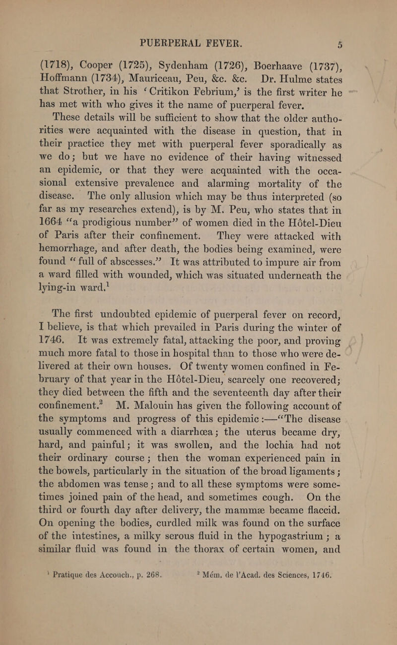 (1718), Cooper (1725), Sydenham (1726), Boerhaave (1737), Hoffmann (1734), Mauriceau, Peu, &amp;c. &amp;c. Dr. Hulme states that Strother, in his ‘ Critikon Febrium,’ is the first writer he has met with who gives it the name of puerperal fever, These details will be sufficient to show that the older autho- rities were acquainted with the disease in question, that in their practice they met with puerperal fever sporadically as we do; but we have no evidence of their having witnessed an epidemic, or that they were acquainted with the occa- sional extensive prevalence and alarming mortality of the disease. The only allusion which may be thus interpreted (so far as my researches extend), is by M. Peu, who states that in 1664 “a prodigious number” of women died in the Hétel-Dieu of Paris after their confinement. They were attacked with hemorrhage, and after death, the bodies being examined, were found “ full of abscesses.” It was attributed to impure air from a ward filled with wounded, which was situated underneath the lying-in ward,! The first undoubted epidemic of puerperal fever on record, I believe, is that which prevailed in Paris during the winter of 1746, It was extremely fatal, attacking the poor, and proving | much more fatal to those in hospital than to those who were de- livered at their own houses. Of twenty women confined in Fe- bruary of that year in the Hétel-Dieu, scarcely one recovered; they died between the fifth and the seventeenth day after their confinement.” M. Malouin has given the following account of the symptoms and progress of this epidemic :—“The disease usually commenced with a diarrhcea; the uterus became dry, hard, and painful; it was swollen, and the lochia had not their ordinary course; then the woman experienced pain in the bowels, particularly in the situation of the broad ligaments ; the abdomen was tense ; and to all these symptoms were some- times joined pain of the head, and sometimes cough. On the third or fourth day after delivery, the mamme became flaccid. On opening the bodies, curdled milk was found on the surface of the intestines, a milky serous fluid in the hypogastrium ; a similar fluid was found in the thorax of certain women, and * Pratique des Accouch., p. 268. * Mém. de l’Acad. des Sciences, 1746.
