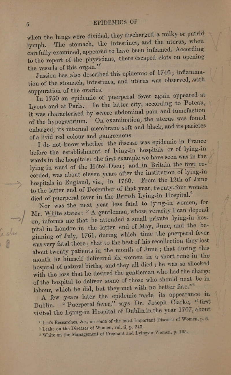 when the lungs were divided, they discharged a milky or putrid » lymph. The stomach, the intestines, and the uterus, when carefully examined, appeared to have been inflamed. According to the report of the physicians, there escaped clots on opening the vessels of this organ.’”* Jussieu has also described this epidemic of 1746 ; inflamma- tion of the stomach, intestines, and uterus was observed, ,with suppuration of the ovaries. In 1750 an epidemic of puerperal fever again appeared at Lyons and at Paris. In the latter city, according to Poteau, it was characterised by severe abdominal pain and tumefaction of the hypogastrium. On examination, the uterus was found enlarged, its internal membrane soft and black, and its parietes of a livid red colour and gangrenous. I do not know whether the disease was epidemic in France before the establishment of lying-in hospitals or of lying-in wards in the hospitals; the first example we have seen was in the lying-in ward of the Hétel-Dieu; and_in Britain the first re- corded, was about eleven years after the institution of lying-in hospitals in England, viz., in 1760. From the 12th of June to the latter end of December of that year, twenty-four women died of puerperal fever in the British Lying-in Hospital.” Nor was the next year less fatal to lying-in women, for Mr. White states: “A gentleman, whose veracity I can depend — on, informs me that he attended a small private lying-in hos- pital in London in the latter end of May, June, and the be- ginning of July, 1761, during which time the puerperal fever was very fatal there ; that to the best of his recollection they lost about twenty patients in the month of June ; that during this month he himself delivered six women in a short time in the hospital of natural births, and they all died ; he was so shocked with the loss that he desired the gentleman who had the charge of the hospital to deliver some of those who should next be in labour, which he did, but they met with no better fate.’” A few years later the epidemic made its appearance in Dublin. “Puerperal fever,” says Dr. Joseph Clarke, “ first visited the Lying-in Hospital of Dublin in the year 1767, about 1 Lee’s Researches, &amp;c., on some of the most Important Diseases of Women, p. 6. 2 Leake on the Diseases of Women, vol. ii, p. 243. 3 White on the Management of Pregnant and Lying-in Women, p. 169.