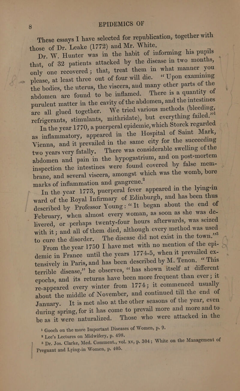 These essays I have selected for republication, together with those of Dr. Leake (1772) and Mr. White. Dr. W. Hunter was in the habit of informing his pupils that, of 32 patients attacked by the disease in two months, ° only one recovered ; that, treat them in what manner you please, at least three out of four will die. “ Upon examining the bodies, the uterus, the viscera, aud many other parts of the abdomen are found to be inflamed. There is a quantity of purulent matter m the cavity of the abdomen, and the intestines are all glued together. We tried various methods (bleeding, refrigerants, stimulants, mithridate), but everything failed.” Tn the year 1770, a puerperal epidemic, which Storck regarded. as inflammatory, appeared in the Hospital of Saint Mark, Vienna, and it prevailed in the same city for the succeeding two years very fatally. There was considerable swelling of the abdomen and pain in the hypogastrium, and on post-mortem inspection the intestines were found covered by false mem- | brane, and several viscera, amongst which was the womb, bore | marks of inflammation and gangrene.” In the year 1778, puerperal fever appeared in the lying-in ward of the Royal Infirmary of Edinburgh, and has been thus described by Professor Young : “Jt began about the end of livered, or perhaps twenty-four hours afterwards, was seized with it; and all of them died, although every method was used to cure the disorder. The disease did not exist in the town.” From the year 1750 I have met with no mention of the epi- » tensively in Paris, and has been described by M. Tenon. “ This terrible disease,” he observes, “ has shown itself at different epochs, and its returns have been more frequent than ever ; it re-appeared every winter from 1774; it commenced usually about the middle of November, and continued till the end of January. It is met also at the other seasons of the year, even during spring, for it has come to prevail more and more and to be as it were naturalized. Those who were attacked in the 1 Gooch on the more Important Diseases of Women, p. 9. 2 Lee’s Lectures on Midwifery, p. 498. 3 Dr. Jos. Clarke, Med. Comment., vol. Xv, p- 304; White on the Management of