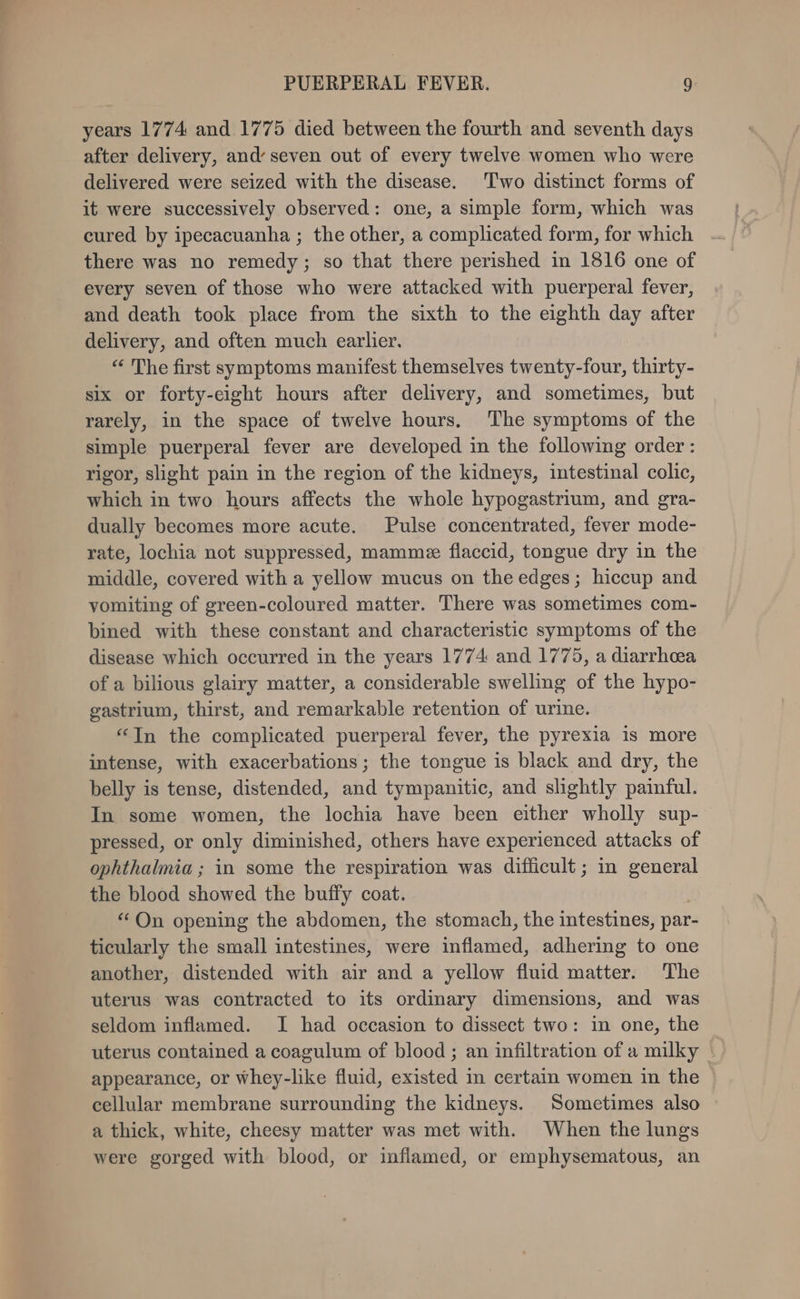 years 1774 and 1775 died between the fourth and seventh days after delivery, and’ seven out of every twelve women who were delivered were seized with the disease. Two distinct forms of it were successively observed: one, a simple form, which was cured by ipecacuanha ; the other, a complicated form, for which there was no remedy; so that there perished in 1816 one of every seven of those who were attacked with puerperal fever, and death took place from the sixth to the eighth day after delivery, and often much earlier. “ The first symptoms manifest themselves twenty-four, thirty- six or forty-eight hours after delivery, and sometimes, but rarely, in the space of twelve hours, The symptoms of the simple puerperal fever are developed in the following order : rigor, slight pain in the region of the kidneys, intestinal colic, which in two hours affects the whole hypogastrium, and gra- dually becomes more acute. Pulse concentrated, fever mode- rate, lochia not suppressed, mammee flaccid, tongue dry in the middle, covered with a yellow mucus on the edges; hiccup and vomiting of green-coloured matter. There was sometimes com- bined with these constant and characteristic symptoms of the disease which occurred in the years 1774: and 1775, a diarrhea of a bilious glairy matter, a considerable swelling of the hypo- gastrium, thirst, and remarkable retention of urine. “In the complicated puerperal fever, the pyrexia is more intense, with exacerbations; the tongue is black and dry, the belly is tense, distended, and tympanitic, and slightly painful. In some women, the lochia have been either wholly sup- pressed, or only diminished, others have experienced attacks of ophthalmia ; in some the respiration was difficult; in general the blood showed the buffy coat. “On opening the abdomen, the stomach, the intestines, par- ticularly the small intestines, were inflamed, adhering to one another, distended with air and a yellow fluid matter. The uterus was contracted to its ordinary dimensions, and was seldom inflamed. I had occasion to dissect two: in one, the uterus contained a coagulum of blood ; an infiltration of a milky © appearance, or whey-like fluid, existed m certain women in the cellular membrane surrounding the kidneys. Sometimes also a thick, white, cheesy matter was met with. When the lungs were gorged with blood, or inflamed, or emphysematous, an