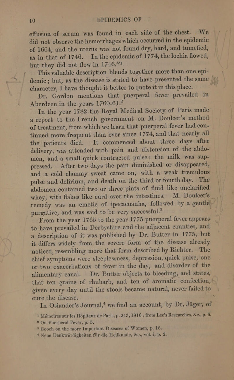 % did not observe the hemorrhages which occurred in the epidemic of 1664, and the uterus was not found dry, hard, and tumefied, as in that of 1746. Inthe epidemic of 1774, the lochia flowed, but they did not flow in 1746,”? This valuable description blends together more than one epi- character, I have thought it better to quote it in this place. Dr. Gordon mentions that puerperal fever prevailed in Aberdeen in the years 1760-61.’ In the year 1782 the Royal Medical Society of Paris made a report to the French government on M. Doulcet’s method of treatment, from which we learn that puerperal fever had con- tinued more frequent than ever since 1774, and that nearly all the patients died. It commenced about three days after delivery, was attended with pain and distension of the abdo- men, and a small quick contracted pulse: the milk was sup- pressed. After two days the pain diminished or disappeared, and a cold clammy sweat came on, with a weak tremulous pulse and delirium, and death on the third or fourth day. The abdomen contained two or three pints of fluid like unclarified purgative, and was said to be very successful.” From the year 1765 to the year 1775 puerperal fever appears to have prevailed in Derbyshire and the adjacent counties, and a description of it was published by Dr. Butter in 1775, but it differs widely from the severe form of the disease already noticed, resembling more that form described by Richter. The chief symptoms were sleeplessness, depression, quick pulse, one or two exacerbations of fever in the day, and disorder of the alimentary canal. Dr. Butter objects to bleeding, and states, that ten grains of rhubarb, and ten of aromatic confection, | given every day until the stools became natural, never failed to cure the disease. In Osiander’s Journal,* we find an account, by Dr. Jager, of i Mémoires sur les Hépitaux de Paris, p. 243, 1816 ; from Lee’s Researches, &amp;c., p. 6. 2 On Puerperal Fever, p. 5. 4 Neue Denkwiirdigkeiten fur die Heilkunde, &amp;c., vol. i, p. 2. ~