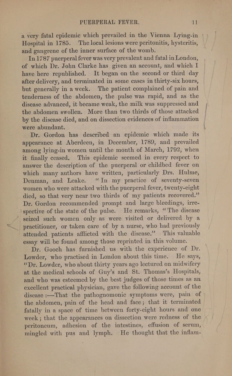 i Hospital in 1785. The local lesions were peritonitis, hysteritis, and gangrene of the inner surface of the womb. In 1787 puerperal fever was very prevalent and fatal in London, of which Dr. John Clarke has given an account, and which I have here republished. It began on the second or third day after delivery, and terminated in some cases in thirty-six hours, but generally in aweek. The patient complained of pain and tenderness of the abdomen, the pulse was rapid, and as the disease advanced, it became weak, the milk was suppressed and the abdomen swollen. More than two thirds of those attacked by the disease died, and on dissection evidences of inflammation were abundant. Dr. Gordon has described an epidemic which made its appearance at Aberdeen, in December, 1789, and prevailed among lying-in women until the month of March, 1792, when it finally ceased. This epidemic seemed in every respect to answer the description of the puerperal or childbed fever on which many authors have written, particularly Drs. Hulme, Denman, and Leake. “In my practice of seventy-seven women who were attacked with the puerperal fever, twenty-eight died, so that very near two thirds of my patients recovered.” Dr. Gordon recommended prompt and large bleedings, irre- attended patients afflicted with the disease.” This valuable essay will be found among those reprinted in this volume. Dr. Gooch has furnished us with the experience of Dr. Lowder, who practised in London about this time. He says, “Dr. Lowder, who about thirty years ago lectured on midwifery at the medical schools of Guy’s and St. Thomas’s Hospitals, and who was esteemed by the best judges of those times as an. excellent practical physician, gave the following account of the disease :—That the pathognomonic symptoms were, pain of the abdomen, pain of the head and face; that it terminated fatally in a space of time between forty-eight hours and one week ; that the appearances on dissection were redness of the peritoneum, adhesion of the intestines, effusion of serum, mingled with pus and lymph. He thought that the inflam-