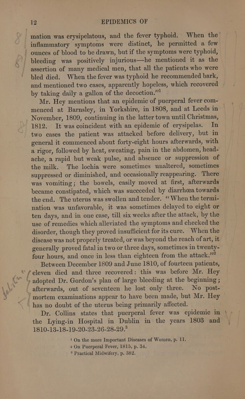 mation was erysipelatous, and the fever typhoid. When the inflammatory symptoms were distinct, he permitted a few ounces of blood to be drawn, but if the symptoms were typhoid, bleeding was positively injurious—he mentioned it as the assertion of many medical men, that all the patients who were bled died. When the fever was typhoid he recommended bark, and mentioned two cases, apparently hopeless, which recovered by taking daily a gallon of the decoction.” Mr. Hey mentions that an epidemic of puerperal fever com- menced at Barnsley, in Yorkshire, in 1808, and at Leeds in November, 1809, continuing in the latter town until Christmas, 1812. It was coincident with an epidemic of erysipelas. In two cases the patient was attacked before delivery, but in general it commenced about forty-eight hours afterwards, with a rigor, followed by heat, sweating, pain in the abdomen, head- ache, a rapid but weak pulse, and absence or suppression of the milk. The lochia were sometimes unaltered, sometimes suppressed or diminished, and occasionally reappearing. There was vomiting; the bowels, easily moved at first, afterwards became constipated, which was succeeded by diarrhoea towards the end. The uterus was swollen and tender. “When the termi- nation was unfavorable, it was sometimes delayed to eight or ten days, and in one case, till six weeks after the attack, by the use of remedies which alleviated the symptoms and checked the disorder, though they proved insufficient for its cure. When the disease was not properly treated, or was beyond the reach of art, it generally proved fatal in two or three days, sometimes in twenty- four hours, and once in less than eighteen from the attack.” Between December 1809 and June 1810, of fourteen patients, “ “eleven died and three recovered : this was before Mr. Hey ~ &amp; adopted Dr. Gordon’s plan of large bleeding at the beginning ; afterwards, out of seventeen he lost only three. No post- - mortem examinations appear to have been made, but Mr. Hey -has no doubt of the uterus being primarily affected. Dr. Collins states that puerperal fever was epidemic in } the Lying-in Hospital in Dublin in the years 1803 and 1810-13-18-19-20-23-26-28-29.° 1 On the more Important Diseases of Women, p. 11. 2 On Puerperal Fever, 1815, p. 34. 5 Practical Midwifery, p. 382.