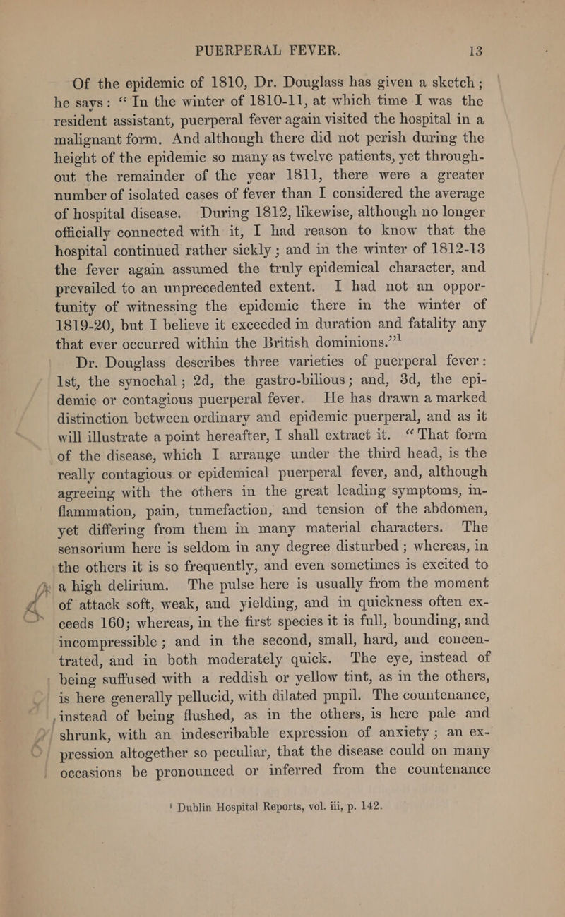 JF v Of the epidemic of 1810, Dr. Douglass has given a sketch ; he says: “ In the winter of 1810-11, at which time I was the resident assistant, puerperal fever again visited the hospital in a malignant form, And although there did not perish during the height of the epidemic so many as twelve patients, yet through- out the remainder of the year 1811, there were a greater number of isolated cases of fever than I considered the average of hospital disease. During 1812, likewise, although no longer officially connected with it, I had reason to know that the hospital continued rather sickly ; and in the winter of 1812-13 the fever again assumed the truly epidemical character, and prevailed to an unprecedented extent. I had not an oppor- tunity of witnessing the epidemic there in the winter of 1819-20, but I believe it exceeded in duration and fatality any that ever occurred within the British dominions.”* Dr. Douglass describes three varieties of puerperal fever: Ist, the synochal; 2d, the gastro-bilious; and, 3d, the epi- demic or contagious puerperal fever. He has drawn a marked distinction between ordinary and epidemic puerperal, and as it will illustrate a point hereafter, I shall extract it. “That form of the disease, which I arrange under the third head, is the really contagious or epidemical puerperal fever, and, although agreeing with the others in the great leading symptoms, in- flammation, pain, tumefaction, and tension of the abdomen, yet differing from them in many material characters. The sensorium here is seldom in any degree disturbed ; whereas, in the others it is so frequently, and even sometimes is excited to of attack soft, weak, and yielding, and in quickness often ex- ceeds 160; whereas, in the first species it is full, bounding, and incompressible ; and in the second, small, hard, and concen- trated, and in both moderately quick. The eye, instead of is here generally pellucid, with dilated pupil. The countenance, occasions be pronounced or inferred from the countenance ' Dublin Hospital Reports, vol. ili, p. 142.