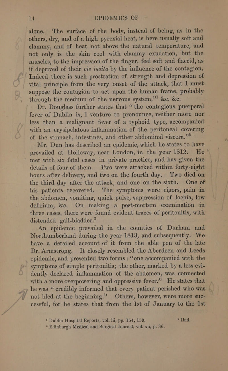 a alone. The surface of the body, instead of being, as in the others, dry, and of a high pyrexial heat, is here usually soft and clammy, and of heat not above the natural temperature, and not only is the skin cool with clammy exudation, but the muscles, to the impression of the finger, feel soft and flaccid, as if deprived of their vis insita by the influence of the contagion. vital principle from the very onset of the attack, that I must suppose the contagion to act upon the human frame, probably through the medium of the nervous system,”’ &amp;c. &amp;c. Dr. Douglass further states that “the contagious puerperal fever of Dublin is, I venture to pronounce, neither more nor less than a malignant fever of a typhoid type, accompanied with an erysipelatous inflammation of the peritoneal covering of the stomach, intestines, and other abdominal viscera.’” Mr. Dun has described an epidemic, which he states to have prevailed at Holloway, near London, in the year 1812. He’ details of four of them. Two were attacked within forty-eight hours after delivery, and two on the fourth day. Two died on the third day after the attack, and one on the sixth. One of his patients recovered. The symptoms were rigors, pain in the abdomen, vomiting, quick pulse, suppression of lochia, low delirium, &amp;c. On making a post-mortem examination in three cases, there were found evident traces of peritonitis, with distended gall-bladder.® An epidemic prevailed in the counties of Durham and Northumberland during the year 18138, and subsequently. We have a detailed account of it from the able pen of the late Dr. Armstrong. It closely resembled the Aberdeen and Leeds epidemic, and presented two forms : “one accompanied with the dently declared inflammation of the abdomen, was connected with a more overpowering and oppressive fever.” He states that . he was “ credibly informed that every patient perished who was - not bled at the beginning.” Others, however, were more suc- cessful, for he states that from the lst of January to the Ist ! Dublin Hospital Reports, vol. ii, pp. 154, 159. ? Ibid. ’ Edinburgh Medical and Surgical Journal, vol. xi, p. 36.